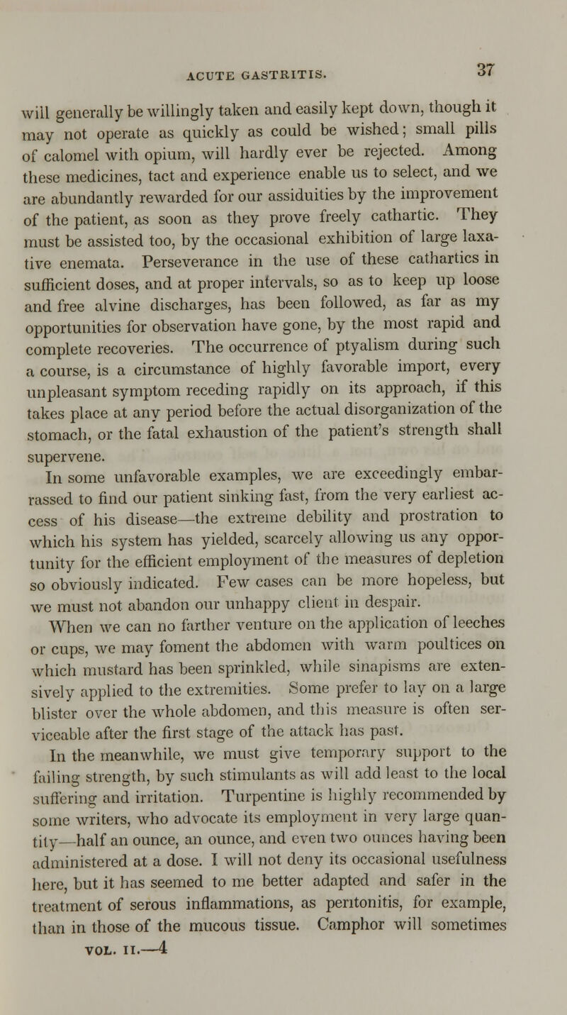 will generally be willingly taken and easily kept down, though it may not operate as quickly as could be wished; small pills of calomel with opium, will hardly ever be rejected. Among these medicines, tact and experience enable us to select, and we are abundantly rewarded for our assiduities by the improvement of the patient, as soon as they prove freely cathartic. They must be assisted too, by the occasional exhibition of large laxa- tive enemata. Perseverance in the use of these cathartics in sufficient doses, and at proper intervals, so as to keep up loose and free alvine discharges, has been followed, as far as my opportunities for observation have gone, by the most rapid and complete recoveries. The occurrence of ptyalism during such a course, is a circumstance of highly favorable import, every unpleasant symptom receding rapidly on its approach, if this takes place at any period before the actual disorganization of the stomach, or the fatal exhaustion of the patient's strength shall supervene. In some unfavorable examples, we are exceedingly embar- rassed to find our patient sinking fast, from the very earliest ac- cess of his disease—the extreme debility and prostration to which his system has yielded, scarcely allowing us any oppor- tunity for the efficient employment of the measures of depletion so obviously indicated. Few cases can be more hopeless, but we must not abandon our unhappy client in despair. When we can no farther venture on the application of leeches or cups, we may foment the abdomen with warm poultices on which mustard has been sprinkled, while sinapisms are exten- sively applied to the extremities. Some prefer to lay on a large blister over the whole abdomen, and this measure is often ser- viceable after the first stage of the attack lias past. In the meanwhile, we must give temporary support to the failing strength, by such stimulants as will add least to the local suffering and irritation. Turpentine is highly recommended by some writers, who advocate its employment in very large quan- tity—half an ounce, an ounce, and even two ounces having been administered at a dose. I will not deny its occasional usefulness here, but it has seemed to me better adapted and safer in the treatment of serous inflammations, as peritonitis, for example, than in those of the mucous tissue. Camphor will sometimes VOL. II.—4