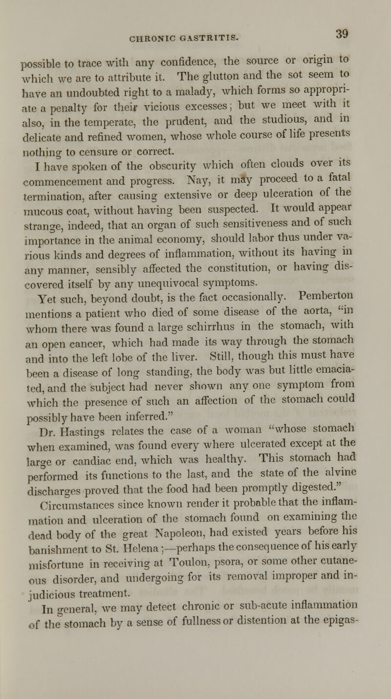 possible to trace with any confidence, the source or origin to which we are to attribute it. The glutton and the sot seem to have an undoubted right to a malady, which forms so appropri- ate a penalty for their vicious excesses; but we meet with it also, in the temperate, the prudent, and the studious, and in delicate and refined women, whose whole course of life presents nothing to censure or correct I have spoken of the obscurity which often clouds over its commencement and progress. Nay, it may proceed to a fatal termination, after causing extensive or deep ulceration of the mucous coat, without having been suspected. It would appear strange, indeed, that an organ of such sensitiveness and of such importance in the animal economy, should labor thus under va- rious kinds and degrees of inflammation, without its having in any manner, sensibly affected the constitution, or having dis- covered itself by any unequivocal symptoms. Yet such, beyond doubt, is the fact occasionally. Pemberton mentions a patient who died of some disease of the aorta, in whom there was found a large schirrhus in the stomach, with an open cancer, which had made its way through the stomach and into the left lobe of the liver. Still, though this must have been a disease of long standing, the body was but little emacia- ted, and the subject had never shown any one symptom from which the presence of such an affection of the stomach could possibly have been inferred. Dr. Hastings relates the case of a woman whose stomach when examined, was found every where ulcerated except at the large or candiac end, which was healthy. This stomach had performed its functions to the last, and the state of the alvine discharges proved that the food had been promptly digested. Circumstances since known render it probable that the inflam- mation and ulceration of the stomach found on examining the dead body of the great Napoleon, had existed years before his banishment to St. Helena;—perhaps the consequence of his early misfortune in receiving at Toulon, psora, or some other cutane- ous disorder, and undergoing for its removal improper and in- judicious treatment. In general, we may detect chronic or sub-acute inflammation of the5 stomach by a sense of fullness or distention at the epigas-