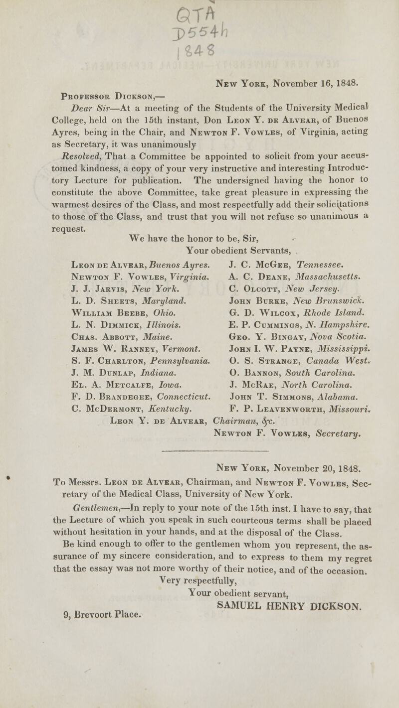 QTA( 3>554h I&4S New York, November 16, 1848. Professor Dickson,— Dear Sir—At a meeting of the Students of the University Medical College, held on the 15th instant, Don Leon Y. de Alvear, of Buenos Ayres, being in the Chair, and Newton F. Vowles, of Virginia, acting as Secretary, it was unanimously Resolved, That a Committee be appointed to solicit from your accus- tomed kindness, a copy of your very instructive and interesting Introduc- tory Lecture for publication. The undersigned having the honor to constitute the above Committee, take great pleasure in expressing the warmest desires of the Class, and most respectfully add their solicitations to those of the Class, and trust that you will not refuse so unanimous a request. We have the honor to be, Sir, Your obedient Servants, Leon de Alvear, Buenos Ayres. J. C. McGee, Tennessee. Newton F. Vowles, Virginia. A. C. Deane, Massachusetts. J. J. Jarvis, New York. C. Olcott, New Jersey. L. D. Sheets, Maryland. John Burke, New Brunswick. William Beebe, Ohio. G. D. Wilcox, Rhode Island. L. N. Dimmick, Illinois. E. P. Cummings, N. Hampshire. Chas. Abbott, Maine. Geo. Y. Bingay, Nova Scotia. James W. Ranney, Vermont. John I. W. Payne, Mississippi. S. F. Charlton, Pennsylvania. O. S. Strange, Canada West, J. M. Dunlap, Indiana. O. Bannon, South Carolina. El. A. Metcalfe, Iowa. J. McRae, North Carolina. F. D. Brandegee, Connecticut. John T. Simmons, Alabama. C. McDermont, Kentucky. F. P. Leavenworth, Missouri. Leon Y. de Alvear, Chairman, fyc. Newton F. Vowles, Secretary. New York, November 20, 1848. To Messrs. Leon de Alvear, Chairman, and Newton F. Vowles, Sec- retary of the Medical Class, University of New York. Gentlemen,—In reply to your note of the 15th inst. I have to say, that the Lecture of which you speak in such courteous terms shall be placed without hesitation in your hands, and at the disposal of the Class. Be kind enough to offer to the gentlemen whom you represent, the as- surance of my sincere consideration, and to express to them my regret that the essay was not more worthy of their notice, and of the occasion. Very respectfully, Your obedient servant, SAMUEL HENRY DICKSON. 9, Brevoort Place.
