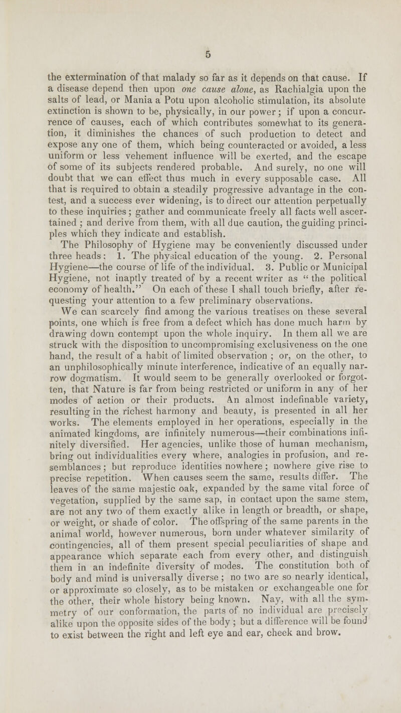 the extermination of that malady so far as it depends on that cause. If a disease depend then upon one cause alone, as Rachialgia upon the salts of lead, or Mania a Potu upon alcoholic stimulation, its absolute extinction is shown to be, physically, in our power; if upon a concur- rence of causes, each of which contributes somewhat to its genera- tion, it diminishes the chances of such production to detect and expose any one of them, which being counteracted or avoided, a less uniform or less vehement influence will be exerted, and the escape of some of its subjects rendered probable. And surely, no one will doubt that we can effect thus much in every supposable case. All that is required to obtain a steadily progressive advantage in the con- test, and a success ever widening, is to direct our attention perpetually to these inquiries; gather and communicate freely all facts well ascer- tained ; and derive from them, with all due caution, the guiding princi- ples which they indicate and establish. The Philosophy of Hygiene may be conveniently discussed under three heads: 1. The physical education of the young. 2. Personal Hygiene—the course of life of the individual. 3. Public or Municipal Hygiene, not inaptly treated of by a recent writer as the political economy of health. On each of these I shall touch briefly, after re- questing your attention to a few preliminary observations. We can scarcely find among the various treatises on these several points, one which is free from a defect which has done much harm by drawing down contempt upon the whole inquiry. In them all we are struck with the disposition to uncompromising exclusiveness on the one hand, the result of a habit of limited observation ; or, on the other, to an unphilosophically minute interference, indicative of an equally nar- row dogmatism. It would seem to be generally overlooked or forgot- ten, that Nature is far from being restricted or uniform in any of her modes of action or their products. A.n almost indefinable variety, resulting in the richest harmony and beauty, is presented in all her works. The elements employed in her operations, especially in the animated kingdoms, are infinitely numerous—their combinations infi- nitely diversified. Her agencies, unlike those of human mechanism, bring out individualities every where, analogies in profusion, and re- semblances ; but reproduce identities nowhere; nowhere give rise to precise repetition. When causes seem the same, results differ. The leaves of the same majestic oak, expanded by the same vital force of vegetation, supplied by the same sap, in contact upon the same stem, are not any two of them exactly alike in length or breadth, or shape, or weight, or shade of color. The offspring of the same parents in the animal world, however numerous, born under whatever similarity of contingencies, all of them present special peculiarities of shape and appearance which separate each from every other, and distinguish them in an indefinite diversity of modes. The constitution both of body and mind is universally diverse ; no two are so nearly identical, or approximate so closely, as to be mistaken or exchangeable one for the other, their whole history being known. Nay, with all the sym- metry of our conformation, the parts of no individual are precisely alike upon the opposite sides of the body; but a difference will be found to exist between the right and left eye and ear, cheek and brow.