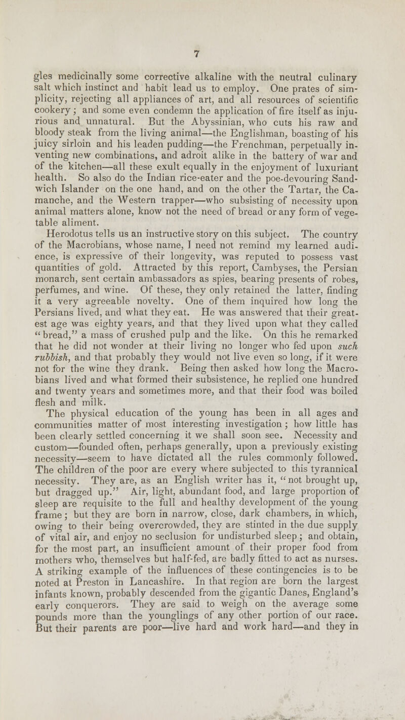 gles medicinally some corrective alkaline with the neutral culinary salt which instinct and habit lead us to employ. One prates of sim- plicity, rejecting all appliances of art, and all resources of scientific cookery; and some even condemn the application of fire itself as inju- rious and unnatural. But the Abyssinian, who cuts his raw and bloody steak from the living animal—the Englishman, boasting of his juicy sirloin and his leaden pudding—the Frenchman, perpetually in- venting new combinations, and adroit alike in the battery of war and of the kitchen—all these exult equally in the enjoyment of luxuriant health. So also do the Indian rice-eater and the poe-devouring Sand- wich Islander on the one hand, and on the other the Tartar, the Ca- manche, and the Western trapper—who subsisting of necessity upon animal matters alone, know not the need of bread or any form of vege- table aliment. Herodotus tells us an instructive story on this subject. The country of the Macrobians, whose name, I need not remind my learned audi- ence, is expressive of their longevity, was reputed to possess vast quantities of gold. Attracted by this report, Cambyses, the Persian monarch, sent certain ambassadors as spies, bearing presents of robes, perfumes, and wine. Of these, they only retained the latter, finding it a very agreeable novelty. One of them inquired how long the Persians lived, and what they eat. He was answered that their great- est age was eighty years, and that they lived upon what they called bread, a mass of crushed pulp and the like. On this he remarked that he did not wonder at their living no longer who fed upon such rubbish, and that probably they would not live even so long, if it were not for the wine they drank. Being then asked how long the Macro- bians lived and what formed their subsistence, he replied one hundred and twenty years and sometimes more, and that their food was boiled flesh and milk. The physical education of the young has been in all ages and communities matter of most interesting investigation ; how little has been clearly settled concerning it we shall soon see. Necessity and custom—founded often, perhaps generally, upon a previously existing necessity—seem to have dictated all the rules commonly followed. The children of the poor are every where subjected to this tyrannical necessity. They are, as an English writer has it,  not brought up, but dragged up. Air, light, abundant food, and large proportion of sleep are requisite to the full and healthy development of the young frame; but they are born in narrow, close, dark chambers, in which, owing to their being overcrowded, they are stinted in the due supply of vital air, and enjoy no seclusion for undisturbed sleep; and obtain, for the most part, an insufficient amount of their proper food from mothers who, themselves but half-fed, are badly fitted to act as nurses. A striking example of the influences of these contingencies is to be noted at Preston in Lancashire. In that region are born the largest infants known, probably descended from the gigantic Danes, England's early conquerors. They are said to weigh on the average some pounds more than the younglings of any other portion of our race. But their parents are poor—live hard and work hard—and they in