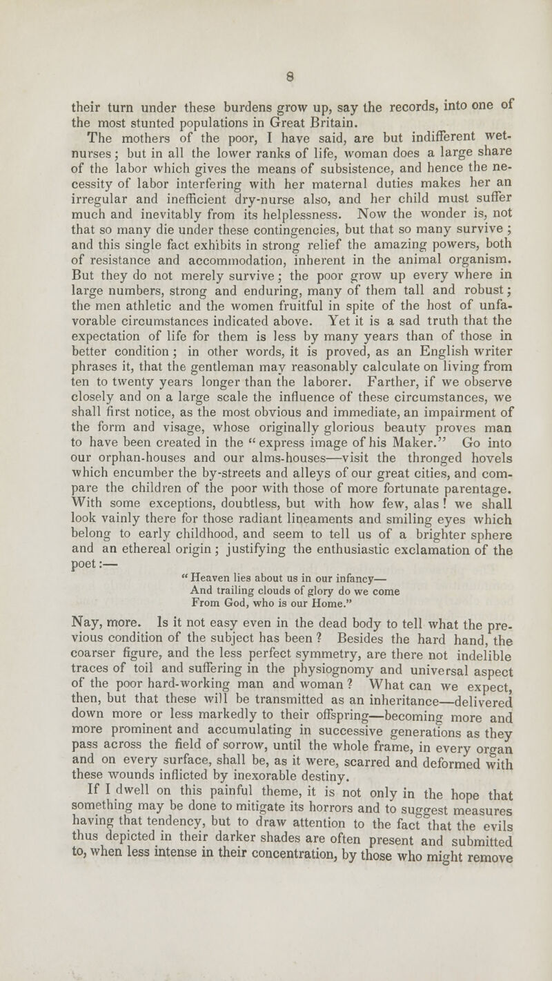 their turn under these burdens grow up, say the records, into one of the most stunted populations in Great Britain. The mothers of the poor, I have said, are but indifferent wet- nurses ; but in all the lower ranks of life, woman does a large share of the labor which gives the means of subsistence, and hence the ne- cessity of labor interfering with her maternal duties makes her an irregular and inefficient dry-nurse also, and her child must suffer much and inevitably from its helplessness. Now the wonder is, not that so many die under these contingencies, but that so many survive ; and this single fact exhibits in strong relief the amazing powers, both of resistance and accommodation, inherent in the animal organism. But they do not merely survive; the poor grow up every where in large numbers, strong and enduring, many of them tall and robust; the men athletic and the women fruitful in spite of the host of unfa- vorable circumstances indicated above. Yet it is a sad truth that the expectation of life for them is less by many years than of those in better condition ; in other words, it is proved, as an English writer phrases it, that the gentleman may reasonably calculate on living from ten to twenty years longer than the laborer. Farther, if we observe closely and on a large scale the influence of these circumstances, we shall first notice, as the most obvious and immediate, an impairment of the form and visage, whose originally glorious beauty proves man to have been created in the express image of his Maker. Go into our orphan-houses and our alms-houses—visit the thronged hovels which encumber the by-streets and alleys of our great cities, and com- pare the children of the poor with those of more fortunate parentage. With some exceptions, doubtless, but with how few, alas ! we shall look vainly there for those radiant lineaments and smiling eyes which belong to early childhood, and seem to tell us of a brighter sphere and an ethereal origin; justifying the enthusiastic exclamation of the poet:— Heaven lies about us in our infancy— And trailing clouds of glory do we come From God, who is our Home. Nay, more. Is it not easy even in the dead body to tell what the pre- vious condition of the subject has been ? Besides the hard hand, the coarser figure, and the less perfect symmetry, are there not indelible traces of toil and suffering in the physiognomy and universal aspect of the poor hard-working man and woman ? What can we expect then, but that these will be transmitted as an inheritance—delivered down more or less markedly to their offspring—becoming more and more prominent and accumulating in successive generations as they pass across the field of sorrow, until the whole frame, in every organ and on every surface, shall be, as it were, scarred and deformed with these wounds inflicted by inexorable destiny. If I dwell on this painful theme, it is not only in the hope that something may be done to mitigate its horrors and to suggest measures having that tendency, but to draw attention to the fact5 that the evils thus depicted in their darker shades are often present and submitted to, when less intense in their concentration, by those who might remove