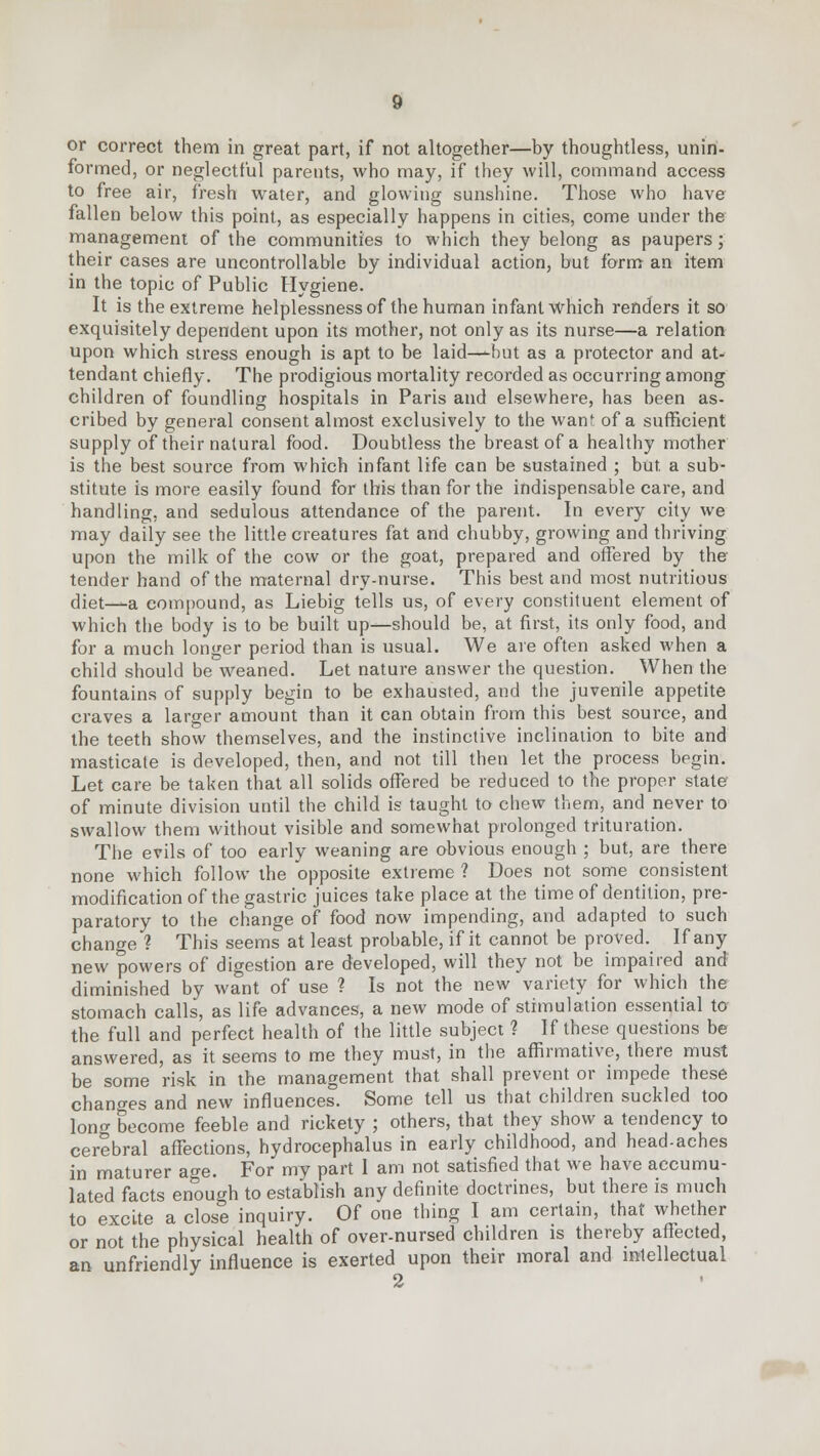 or correct them in great part, if not altogether—by thoughtless, unin- formed, or neglectful parents, who may, if they will, command access to free air, fresh water, and glowing sunshine. Those who have fallen below this point, as especially happens in cities, come under the management of the communities to which they belong as paupers; their cases are uncontrollable by individual action, but form an item in the topic of Public Hygiene. It is the extreme helplessness of the human infant which renders it so exquisitely dependent upon its mother, not only as its nurse—a relation upon which stress enough is apt to be laid—--but as a protector and at- tendant chiefly. The prodigious mortality recorded as occurring among children of foundling hospitals in Paris and elsewhere, has been as- cribed by general consent almost exclusively to the wan' of a sufficient supply of their natural food. Doubtless the breast of a healthy mother is the best source from which infant life can be sustained ; but a sub- stitute is more easily found for this than for the indispensable care, and handling, and sedulous attendance of the parent. In every city we may daily see the little creatures fat and chubby, growing and thriving upon the milk of the cow or the goat, prepared and offered by the tender hand of the maternal dry-nurse. This best and most nutritious diet—^a compound, as Liebig tells us, of every constituent element of which the body is to be built up—should be, at first, its only food, and for a much longer period than is usual. We are often asked when a child should be weaned. Let nature answer the question. When the fountains of supply begin to be exhausted, and the juvenile appetite craves a larger amount than it can obtain from this best source, and the teeth show themselves, and the instinctive inclination to bite and masticate is developed, then, and not till then let the process begin. Let care be taken that all solids offered be reduced to the proper state of minute division until the child is taught to chew them, and never to swallow them without visible and somewhat prolonged trituration. The evils of too early weaning are obvious enough ; but, are there none which follow the opposite extreme 1 Does not some consistent modification of the gastric juices take place at the time of dentition, pre- paratory to the change of food now impending, and adapted to such change ? This seems at least probable, if it cannot be proved. If any new powers of digestion are developed, will they not be impaired and diminished by want of use ? Is not the new variety for which the stomach calls, as life advances, a new mode of stimulation essential to the full and perfect health of the little subject ? If these questions be answered, as it seems to me they must, in the affirmative, there must be some risk in the management that shall prevent or impede these changes and new influences. Some tell us that children suckled too long become feeble and rickety ; others, that they show a tendency to cerebral affections, hydrocephalus in early childhood, and head-aches in maturer age. For my part 1 am not satisfied that we have accumu- lated facts enough to establish any definite doctrines, but there is much to excite a close inquiry. Of one thing I am certain, that whether or not the physical health of over-nursed children is thereby affected, an unfriendly influence is exerted upon their moral and intellectual