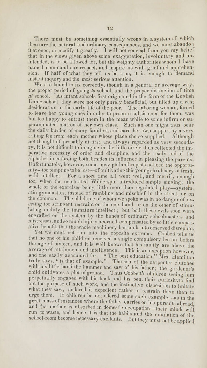There must be something essentially wrong in a system of which these are the natural and ordinary consequences, and we must abando 1 it at once, or modify it greatly. I will not conceal from you my belief that in the views given above some exaggeration, involuntary and un- intended, is to be allowed for, but the weighty authorities whom 1 have named command our respect, and inspire us with grief and apprehen- sion. If half of what they tell us be true, it is enough to demand instant inquiry and the most serious attention. We are bound to fix correctly, though in a general or average way, the proper period of going to school, and the proper distinction of time at school. As infant schools first originated in the form of the English Dame-school, they were not only purely beneficial, but filled up a vast desideratum in the early life of the poor. The laboring woman, forced to leave her young ones in order to procure subsistence for them, was but too happy to entrust them in the mean while to some infirm or su- perannuated matron of her own class. Such an one might thus bear the daily burden of many families, and earn her own support by a very trifling fee from each mother whose place she so supplied. Although not thought of probably at first, and always regarded as very seconda- ry, it is not difficult to imagine in the little circle thus collected the im- perative necessity of order and discipline, and the ready aid of the alphabet in enforcing both, besides its influence in pleasing the parents. Unfortunately, however, some busy philanthropists noticed the opportu- nity—too tempting to be lost—of cultivatingthisyoungshrubbery of fresh, wild intellect. For a short time all went well, and merrily enough too, when the celebrated Wilderspin introduced simple singing; the whole of the exercises being little more than regulated play—system- atic gymnastics, instead of rambling and mischief in the street, or on the common. The old dame of whom we spoke was in no danger of ex- erting too stringent restraint on the one hand, or on the other of stimu- lating unduly the immature intellect; but both these evils soon were engrafted on the system by the hands of ordinary schoolmasters and mistresses, and so much injury accrued,compensated by so little compar- ative benefit, that the whole machinery has sunk into deserved disrepute. Yet we must not run into the opposite extreme. Cobbett tells us that no one of his children received a single compulsory lesson before the age of sixteen, and it is well known that his family are above the average of attainment and intelligence. This is an exception however, and one easily accounted for.  The best education, Mrs. Hamilton truly says, «is that of example. The son of the carpenter clutches with his little hand the hammer and saw of his father; the gardener's child cultivates a plot of ground. Thus Cobbett's children seeing him perpetually engaged with his book and his pen, their curiosityto find out the purpose of such work, and the instinctive disposition to imitate what they saw, rendered it expedient rather to restrain them than to urge them. If children be not offered some such example—as in the great mass of instances where the father carries on his pursuits abroad and the mother is absorbed in domestic occupation—their minds will run to waste, and hence it is that the habits and the emulation of the school-room become necessary excitants. But they must not be applied