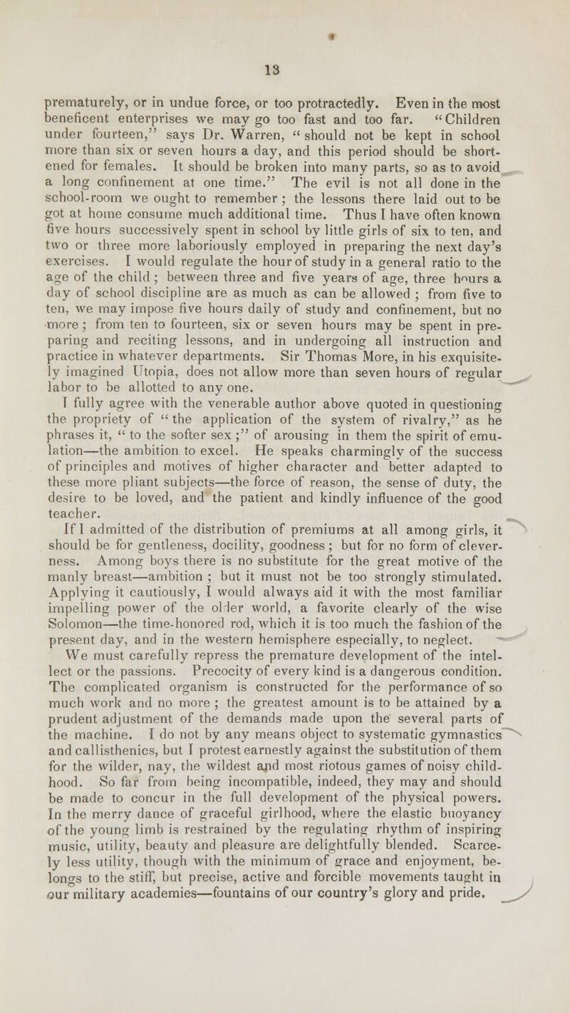 prematurely, or in undue force, or too protractedly. Even in the most beneficent enterprises we may go too fast and too far. Children under fourteen, says Dr. Warren,  should not be kept in school more than six or seven hours a day, and this period should be short- ened for females. It should be broken into many parts, so as to avoid a long confinement at one time. The evil is not all done in the school-room we ought to remember; the lessons there laid out to be got at home consume much additional time. Thus I have often known five hours successively spent in school by little girls of six to ten, and two or three more laboriously employed in preparing the next day's exercises. I would regulate the hour of study in a general ratio to the age of the child ; between three and five years of age, three h^urs a day of school discipline are as much as can be allowed ; from five to ten, we may impose five hours daily of study and confinement, but no more; from ten to fourteen, six or seven hours may be spent in pre- paring and reciting lessons, and in undergoing all instruction and practice in whatever departments. Sir Thomas More, in his exquisite- ly imagined Utopia, does not allow more than seven hours of regular labor to be allotted to any one. I fully agree with the venerable author above quoted in questioning the propriety of  the application of the system of rivalry, as he phrases it,  to the softer sex ; of arousing in them the spirit of emu- lation—the ambition to excel. He speaks charmingly of the success of principles and motives of higher character and better adapted to these more pliant subjects—the force of reason, the sense of duty, the desire to be loved, and the patient and kindly influence of the good teacher. If I admitted of the distribution of premiums at all among girls, it should be for gentleness, docility, goodness; but for no form of clever- ness. Among boys there is no substitute for the great motive of the manly breast—ambition ; but it must not be too strongly stimulated. Applying it cautiously, I would always aid it with the most familiar impelling power of the older world, a favorite clearly of the wise Solomon—the time-honored rod, which it is too much the fashion of the present day, and in the western hemisphere especially, to neglect. We must carefully repress the premature development of the intel- lect or the passions. Precocity of every kind is a dangerous condition. The complicated organism is constructed for the performance of so much work and no more ; the greatest amount is to be attained by a prudent adjustment of the demands made upon the several parts of the machine. I do not by any means object to systematic gymnastics and callisthenics, but I protest earnestly against the substitution of them for the wilder, nay, the wildest and most riotous games of noisy child- hood. So far from being incompatible, indeed, they may and should be made to concur in the full development of the physical powers. In the merry dance of graceful girlhood, where the elastic buoyancy of the young limb is restrained by the regulating rhythm of inspiring music, utility, beauty and pleasure are delightfully blended. Scarce- ly less utility, though with the minimum of grace and enjoyment, be- longs to the stiff, but precise, active and forcible movements taught in our military academies—fountains of our country's glory and pride.