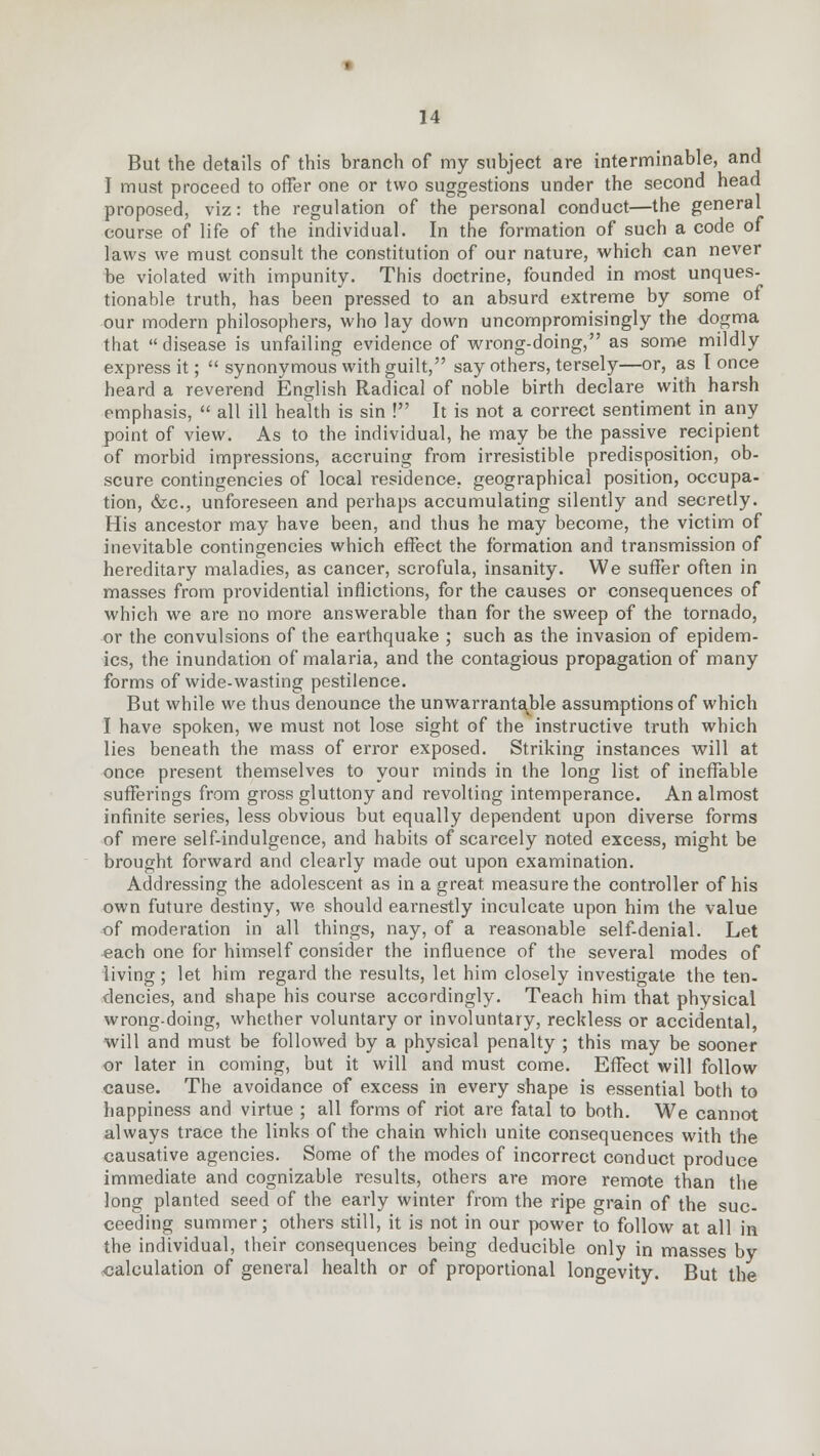 But the details of this branch of my subject are interminable, and I must proceed to offer one or two suggestions under the second head proposed, viz: the regulation of the personal conduct—the general course of life of the individual. In the formation of such a code of laws we must consult the constitution of our nature, which can never be violated with impunity. This doctrine, founded in most unques- tionable truth, has been pressed to an absurd extreme by some of our modern philosophers, who lay down uncompromisingly the dogma that disease is unfailing evidence of wrong-doing, as some mildly express it;  synonymous with guilt, say others, tersely—or, as I once heard a reverend English Radical of noble birth declare with harsh emphasis,  all ill health is sin ! It is not a correct sentiment in any point of view. As to the individual, he may be the passive recipient of morbid impressions, accruing from irresistible predisposition, ob- scure contingencies of local residence, geographical position, occupa- tion, &c, unforeseen and perhaps accumulating silently and secretly. His ancestor may have been, and thus he may become, the victim of inevitable contingencies which effect the formation and transmission of hereditary maladies, as cancer, scrofula, insanity. We suffer often in masses from providential inflictions, for the causes or consequences of which we are no more answerable than for the sweep of the tornado, or the convulsions of the earthquake ; such as the invasion of epidem- ics, the inundation of malaria, and the contagious propagation of many forms of wide-wasting pestilence. But while we thus denounce the unwarrantable assumptions of which I have spoken, we must not lose sight of the instructive truth which lies beneath the mass of error exposed. Striking instances will at once present themselves to your minds in the long list of ineffable sufferings from gross gluttony and revolting intemperance. An almost infinite series, less obvious but equally dependent upon diverse forms of mere self-indulgence, and habits of scarcely noted excess, might be brought forward and clearly made out upon examination. Addressing the adolescent as in a great measure the controller of his own future destiny, we should earnestly inculcate upon him the value of moderation in all things, nay, of a reasonable self-denial. Let each one for himself consider the influence of the several modes of living; let him regard the results, let him closely investigate the ten- dencies, and shape his course accordingly. Teach him that physical wrong-doing, whether voluntary or involuntary, reckless or accidental, will and must be followed by a physical penalty ; this may be sooner or later in coming, but it will and must come. Effect will follow cause. The avoidance of excess in every shape is essential both to happiness and virtue ; all forms of riot are fatal to both. We cannot always trace the links of the chain which unite consequences with the causative agencies. Some of the modes of incorrect conduct produce immediate and cognizable results, others are more remote than the long planted seed of the early winter from the ripe grain of the suc- ceeding summer; others still, it is not in our power to follow at all in the individual, their consequences being deducible only in masses by calculation of general health or of proportional longevity. But the