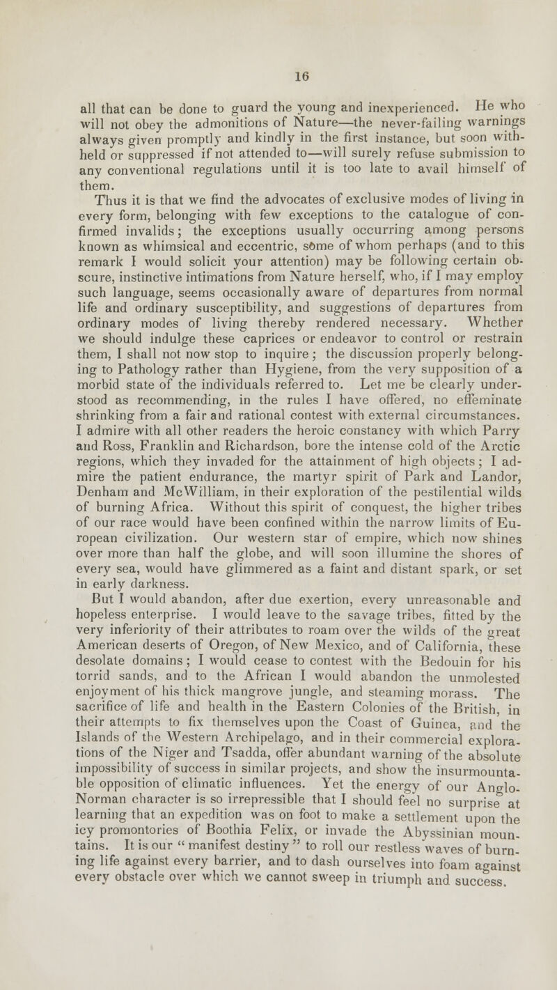all that can be done to guard the young and inexperienced. He who will not obey the admonitions of Nature—the never-failing warnings always given promptly and kindly in the first instance, but soon with- held or suppressed if not attended to—will surely refuse submission to any conventional regulations until it is too late to avail himself of them. Thus it is that we find the advocates of exclusive modes of living in every form, belonging with few exceptions to the catalogue of con- firmed invalids; the exceptions usually occurring among persons known as whimsical and eccentric, some of whom perhaps (and to this remark I would solicit your attention) may be following certain ob- scure, instinctive intimations from Nature herself, who, if I may employ such language, seems occasionally aware of departures from normal life and ordinary susceptibility, and suggestions of departures from ordinary modes of living thereby rendered necessary. Whether we should indulge these caprices or endeavor to control or restrain them, I shall not now stop to inquire; the discussion properly belong- ing to Pathology rather than Hygiene, from the very supposition of a morbid state of the individuals referred to. Let me be clearly under- stood as recommending, in the rules I have offered, no effeminate shrinking from a fair and rational contest with external circumstances. I admire with all other readers the heroic constancy with which Parry and Ross, Franklin and Richardson, bore the intense cold of the Arctic regions, which they invaded for the attainment of high objects; I ad- mire the patient endurance, the martyr spirit of Park and Landor, Denham and McWilliam, in their exploration of the pestilential wilds of burning Africa. Without this spirit of conquest, the higher tribes of our race would have been confined within the narrow limits of Eu- ropean civilization. Our western star of empire, which now shines over more than half the globe, and will soon illumine the shores of every sea, would have glimmered as a faint and distant spark, or set in early darkness. But I would abandon, after due exertion, every unreasonable and hopeless enterprise. I would leave to the savage tribes, fitted by the very inferiority of their attributes to roam over the wilds of the great American deserts of Oregon, of New Mexico, and of California, these desolate domains; I would cease to contest with the Bedouin for his torrid sands, and to the African I would abandon the unmolested enjoyment of his thick mangrove jungle, and steaming morass. The sacrifice of life and health in the Eastern Colonies of the British in their attempts to fix themselves upon the Coast of Guinea, and the Islands of the Western Archipelago, and in their commercial explora- tions of the Niger and Tsadda, offer abundant warning of the absolute impossibility of success in similar projects, and show the insurmounta- ble opposition of climatic influences. Yet the energy of our Anglo- Norman character is so irrepressible that I should feel no surprise at learning that an expedition was on foot to make a settlement upon the icy promontories of Boothia Felix, or invade the Abyssinian moun- tains. It is our  manifest destiny  to roll our restless waves of burn- ing life against every barrier, and to dash ourselves into foam against every obstacle over which we cannot sweep in triumph and success.