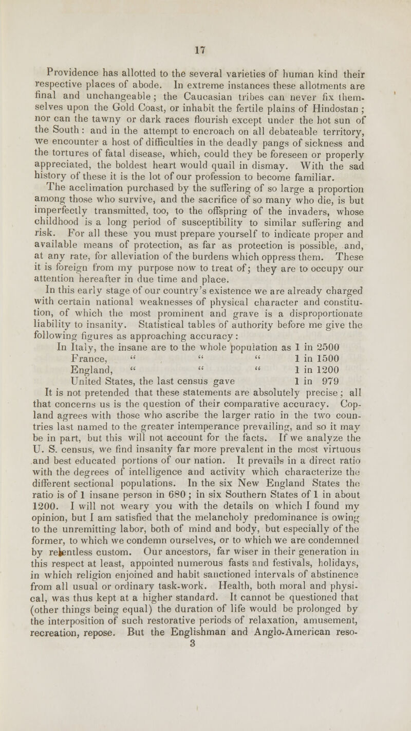 Providence has allotted to the several varieties of human kind their respective places of abode. In extreme instances these allotments are final and unchangeable; the Caucasian tribes can never fix them- selves upon the Gold Coast, or inhabit the fertile plains of Hindostan ; nor can the tawny or dark races flourish except under the hot sun of the South: and in the attempt to encroach on all debateable territory, we encounter a host of difficulties in the deadly pangs of sickness and the tortures of fatal disease, which, could they be foreseen or properly appreciated, the boldest heart would quail in dismay. With the sad history of these it is the lot of our profession to become familiar. The acclimation purchased by the suffering of so large a proportion among those who survive, and the sacrifice of so many who die, is but imperfectly transmitted, too, to the offspring of the invaders, whose childhood is a long period of susceptibility to similar suffering and risk. For all these you must prepare yourself to indicate proper and available means of protection, as far as protection is possible, and, at any rate, for alleviation of the burdens which oppress them. These it is foreign from my purpose now to treat of; they are to occupy our attention hereafter in due time and place. In this early stage of our country's existence we are already charged with certain national weaknesses of physical character and constitu- tion, of which the most prominent and grave is a disproportionate liability to insanity. Statistical tables of authority before me give the following figures as approaching accuracy: In Italy, the insane are to the whole population as 1 in 2500 France,    1 in 1500 England,    1 in 1200 United States, the last census gave 1 in 979 It is not pretended that these statements are absolutely precise; all that concerns us is the question of their comparative accuracy. Cop- land agrees with those who ascribe the larger ratio in the two coun- tries last named to the greater intemperance prevailing, and so it may be in part, but this will not account for the facts. If we analyze the U. S. census, we find insanity far more prevalent in the most virtuous and best educated portions of our nation. It prevails in a direct ratio with the degrees of intelligence and activity which characterize the different sectional populations. In the six New England States the ratio is of 1 insane person in 680 ; in six Southern States of 1 in about 1200. I will not weary you with the details on which I found my opinion, but I am satisfied that the melancholy predominance is owing to the unremitting labor, both of mind and body, but especially of the former, to which we condemn ourselves, or to which we are condemned by rekentless custom. Our ancestors, far wiser in their generation in this respect at least, appointed numerous fasts and festivals, holidays, in which religion enjoined and habit sanctioned intervals of abstinence from all usual or ordinary task-work. Health, both moral and physi- cal, was thus kept at a higher standard. It cannot be questioned that (other things being equal) the duration of life would be prolonged by the interposition of such restorative periods of relaxation, amusement, recreation, repose. But the Englishman and Anglo-American reso- 3