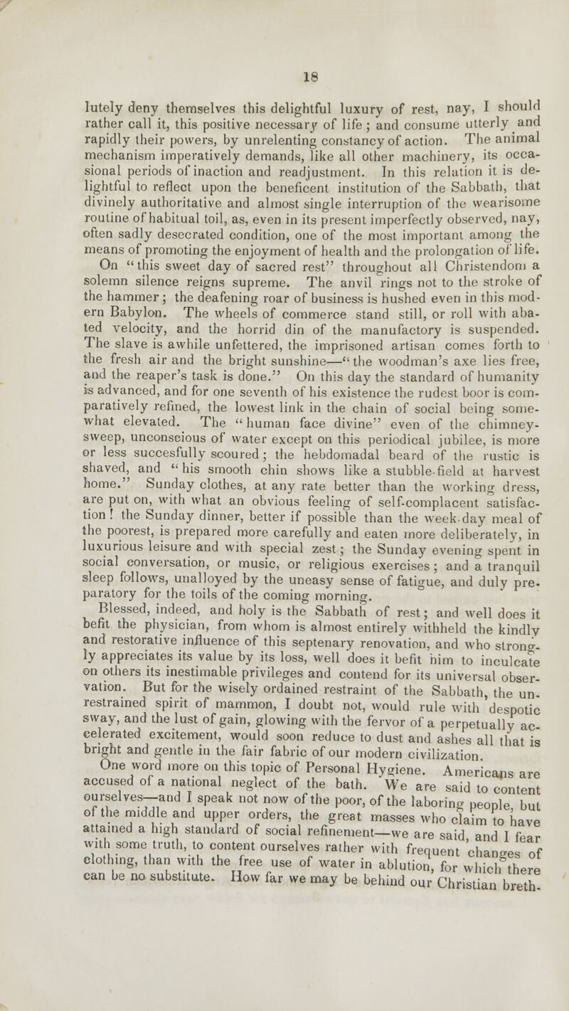 lutely deny themselves this delightful luxury of rest, nay, I should rather call it, this positive necessary of life ; and consume utterly and rapidly their powers, by unrelenting constancy of action. The animal mechanism imperatively demands, like all other machinery, its occa- sional periods of inaction and readjustment. In this relation it is de- lightful to reflect upon the beneficent institution of the Sabbath, that divinely authoritative and almost single interruption of the wearisome routine of habitual toil, as, even in its present imperfectly observed, nay, often sadly desecrated condition, one of the most important among the means of promoting the enjoyment of health and the prolongation of life. On this sweet day of sacred rest throughout all Christendom a solemn silence reigns supreme. The anvil rings not to the stroke of the hammer; the deafening roar of business is hushed even in this mod- ern Babylon. The wheels of commerce stand still, or roll with aba- ted velocity, and the horrid din of the manufactory is suspended. The slave is awhile unfettered, the imprisoned artisan comes forth to the fresh air and the bright sunshine—the woodman's axe lies free, and the reaper's task is done. On this day the standard of humanity is advanced, and for one seventh of his existence the rudest boor is com- paratively refined, the lowest link in the chain of social being some- what elevated. The human face divine even of the chimney- sweep, unconscious of water except on this periodical jubilee, is more or less succesfully scoured; the hebdomadal beard of the rustic is shaved, and  his smooth chin shows like a stubble-field at harvest home. Sunday clothes, at any rate better than the working dress, are put on, with what an obvious feeling of self-complacent satisfac- tion ! the Sunday dinner, better if possible than the week-day meal of the poorest, is prepared more carefully and eaten more deliberately, in luxurious leisure and with special zest; the Sunday evening spent in social conversation, or music, or religious exercises; and a tranquil sleep follows, unalloyed by the uneasy sense of fatigue, and duly pre- paratory for the toils of the coming morning. Blessed, indeed, and holy is the Sabbath of rest; and well does it befit the physician, from whom is almost entirely withheld the kindly and restorative influence of this septenary renovation, and who strong- ly appreciates its value by its loss, well does it befit him to inculcate on others its inestimable privileges and contend for its universal obser- vation. But for the wisely ordained restraint of the Sabbath, the un- restrained spirit of mammon, I doubt not, would rule with 'despotic sway, and the lust of gain, glowing with the fervor of a perpetually ac- celerated excitement, would soon reduce to dust and ashes all that is bright and gentle in the fair fabric of our modern civilization One word more on this topic of Personal Hygiene. Americans are accused of a national neglect of the bath. We are said to content ourselves—and I speak not now of the poor, of the laboring people but of the middle and upper orders, the great masses who claim to nave attained a high standard of social refinement—we are said and 1 fear with some truth, to content ourselves rather with frequent changes of clothing, than with the free use of water in ablution, for which there can be no substitute. How far we may be behind our Christian bretn