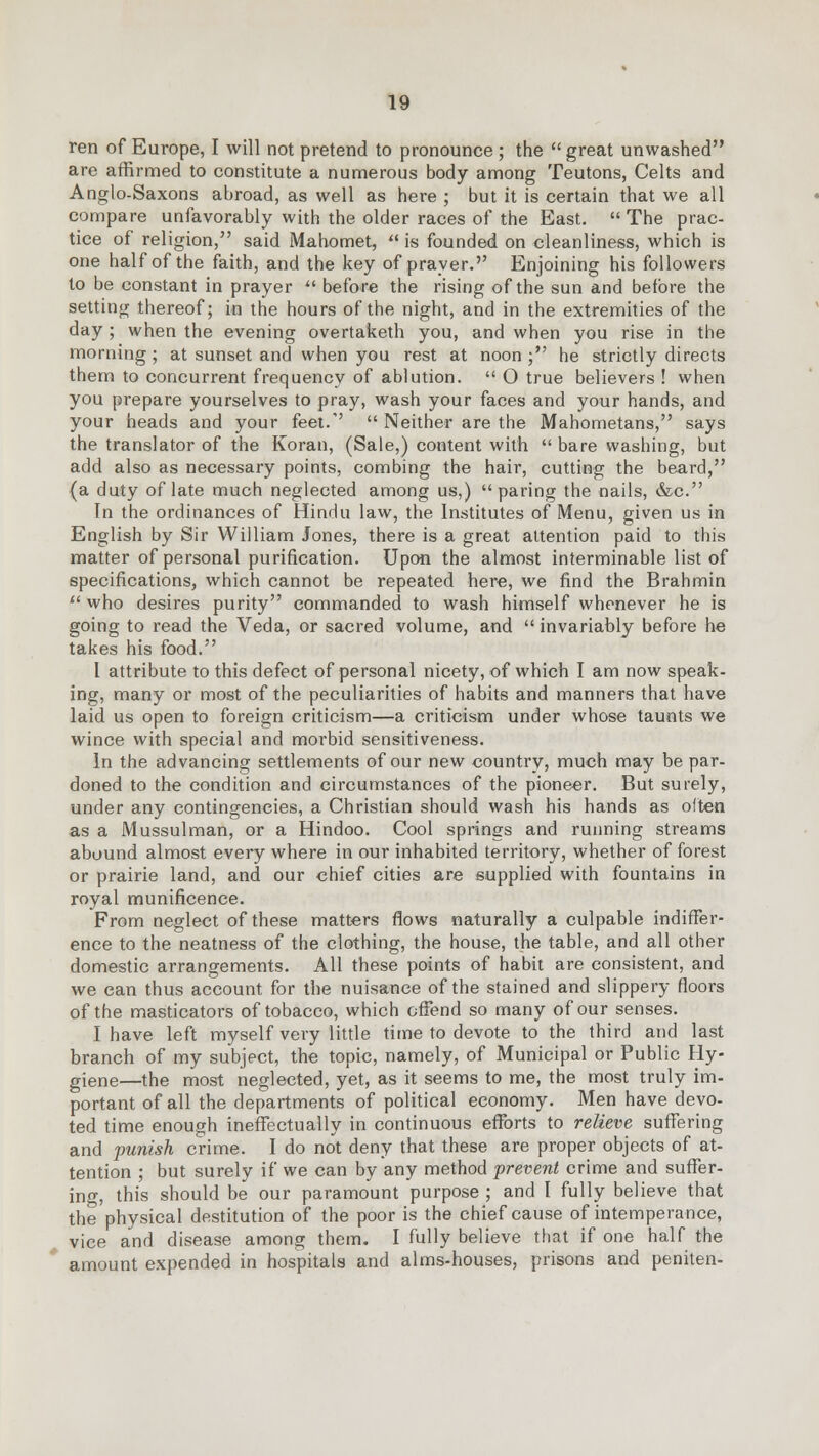 ren of Europe, I will not pretend to pronounce ; the great unwashed are affirmed to constitute a numerous body among Teutons, Celts and Anglo-Saxons abroad, as well as here ; but it is certain that we all compare unfavorably with the older races of the East.  The prac- tice of religion, said Mahomet,  is founded on cleanliness, which is one half of the faith, and the key of prayer. Enjoining his followers to be constant in prayer  before the rising of the sun and before the setting thereof; in the hours of the night, and in the extremities of the day ; when the evening overtaketh you, and when you rise in the morning ; at sunset and when you rest at noon ; he strictly directs them to concurrent frequency of ablution.  O true believers ! when you prepare yourselves to pray, wash your faces and your hands, and your heads and your feet.  Neither are the Mahometans, says the translator of the Koran, (Sale,) content with  bare washing, but add also as necessary points, combing the hair, cutting the beard, {a duty of late much neglected among us,) paring the nails, &c. In the ordinances of Hindu law, the Institutes of Menu, given us in English by Sir William Jones, there is a great attention paid to this matter of personal purification. Upon the almost interminable list of specifications, which cannot be repeated here, we find the Brahmin  who desires purity commanded to wash himself whenever he is going to read the Veda, or sacred volume, and  invariably before he takes his food. I attribute to this defect of personal nicety, of which I am now speak- ing, many or most of the peculiarities of habits and manners that have laid us open to foreign criticism—a criticism under whose taunts we wince with special and morbid sensitiveness. In the advancing settlements of our new country, much may be par- doned to the condition and circumstances of the pioneer. But surely, under any contingencies, a Christian should wash his hands as often as a Mussulman, or a Hindoo. Cool springs and running streams abound almost every where in our inhabited territory, whether of forest or prairie land, and our chief cities are supplied with fountains in royal munificence. From neglect of these matters flows naturally a culpable indiffer- ence to the neatness of the clothing, the house, the table, and all other domestic arrangements. All these points of habit are consistent, and we can thus account for the nuisance of the stained and slippery floors of the masticators of tobacco, which offend so many of our senses. I have left myself very little time to devote to the third and last branch of my subject, the topic, namely, of Municipal or Public Hy- giene—the most neglected, yet, as it seems to me, the most truly im- portant of all the departments of political economy. Men have devo- ted time enough ineffectually in continuous efforts to relieve suffering and punish crime. I do not deny that these are proper objects of at- tention ; but surely if we can by any method -prevent crime and suffer- ing, this should be our paramount purpose ; and I fully believe that the physical destitution of the poor is the chief cause of intemperance, vice and disease among them. I fully believe that if one half the amount expended in hospitals and alms-houses, prisons and peniten-