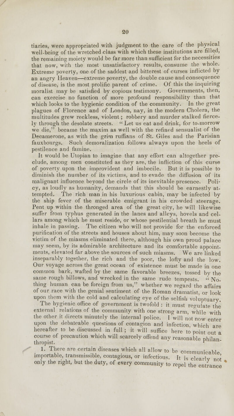 tiaries, were appropriated with judgment to the care of the physical well-being of the wretched class with which these institutions are filled, the remaining moiety would be far more than sufficient for the necessities that now, with the most unsatisfactory results, consume the whole. Extreme poverty, one of the saddest and bitterest of curses inflicted by an angry Heaven—extreme poverty, the double cause and consequence of disease, is the most prolific parent of crime. Of this the inquiring moralist may be satisfied by copious testimony. Governments, then, can exercise no function of more profound responsibility than that which looks to the hygienic condition of the community. In the great plagues of Florence and of London, nay, in the modern Cholera, the multitudes grew reckless, violent; robbery and murder stalked fierce- ly through the desolate streets. Let us eat and drink, for to-morrow we die, became the maxim as well with the refined sensualist of the Decamerone, as with the grim ruffians of St. Giles and the Parisian fauxbourgs. Such demoralization follows always upon the heels of pestilence and famine. It would be Utopian to imagine that any effort can altogether pre- clude, among men constituted as they are, the infliction of this curse of poverty upon the improvident and imbecile. But it is possible to diminish the number of its victims, and to evade the diffusion of its malignant influence beyond the circle of its inevitable presence. Poli- cy, as loudly as humanity, demands that this should be earnestly at- tempted. The rich man in his luxurious cabin, may be infected by the ship fever of the miserable emigrant in his crowded steerage. Pent up within the thronged area of the great city, he will likewise suffer from typhus generated in the lanes and alleys, hovels and cel- lars among which he must reside, or whose pestilential breath he must inhale in passing. The citizen who will not provide for the enforced purification of the streets and houses about him, may soon become the victim of the miasms eliminated there, although his own proud palace may seem, by its admirable architecture and its comfortable appoint- ments, elevated far above the sources of such miasms. We are linked inseparably together, the rich and the poor, the lofty and the low. Our voyage across the great ocean of existence must be made in one common bark, wafted by the same favorable breezes, tossed by the same rough billows, and wrecked in the same rude tempests.  No- thing human can be foreign from us, whether we regard the affairs of our race with the genial sentiment of the Roman dramatist, or look upon them with the cold and calculating eye of the selfish voluptuary. The hygienic office of government is twofold : it must regulate the external relations of the community with one strong arm, while with the other it directs minutely the internal police. I will not now enter upon the debateable questions of contagion and infection, which are hereafter to be discussed in full ; it will suffice here to point out a course of precaution which will scarcely offend any reasonable philan thropist. ^ 1. There are certain diseases which all allow to be communicable, importable, transmissible, contagious, or infectious. It is clearlv not only the right, but the duty, of every community to repel the entrance *