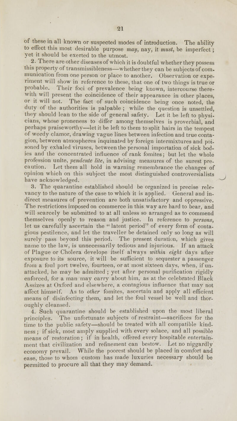 of these in all known or suspected modes of introduction. The ability to effect this most desirable purpose may, nay, it must, be imperfect; yet it should be exerted to the utmost. 2. There are other diseases of which it is doubtful whether they possess this property of transmissibleness—whether they can be subjects of com. munication from one person or place to another. Observation or expe- riment will show in reference to these, that one of two things is true or probable. Their foci of prevalence being known, intercourse there- with will present the coincidence of their appearance in other places, or it will not. The fact of such coincidence being once noted, the duty of the authorities is palpable ; while the question is unsettled, they should lean to the side of general safety. Let it be left to physi- cians, whose proneness to differ among themselves is proverbial, and perhaps praiseworthy—let it be left to them to split hairs in the tempest of wordy clamor, drawing vague lines between infection and true conta- gion, between atmospheres inquinated by foreign intermixtures and poi- soned by exhaled viruses, between the personal importation of sick bod- ies and the concentrated influence of rank fomites; but let the whole profession unite, pendente lite, in advising measures of the surest pre- caution. Let them all hold in warning remembrance the changes of opinion which on this subject the most distinguished controversialists have acknowledged. 3. The quarantine established should be organized in precise rele- vancy to the nature of the case to which it is applied. General and in- direct measures of prevention are both unsatisfactory and oppressive. The restrictions imposed on commerce in this way are hard to bear, and will scarcely be submitted to at all unless so arranged as to commend themselves openly to reason and justice. In reference to persons, let us carefully ascertain the latent period of every form of conta- gious pestilence, and let the traveller be detained only so long as will surely pass beyond this period. The present duration, which gives name to the law, is unnecessarily tedious and injurious. If an attack of Plague or Cholera develope itself always within eight days after exposure to its source, it will be sufficient to sequester a passenger from a foul port twelve, fourteen, or at most sixteen days, when, ifun- attacked, he may be admitted ; yet after personal purification rigidly enforced, for a man may carry about him, as at the celebrated Black Assizes at Oxford and elsewhere, a contagious influence that may not affect himself. As to other fomites, ascertain and apply all efficient means of disinfecting them, and let the foul vessel be well and thor- oughly cleansed. 4. Such quarantine should be established upon the most liberal principles. The unfortunate subjects of restraint—sacrifices for the time to the public safety—should be treated with all compatible kind- ness ; if sick, most amply supplied with every solace, and all possible means of restoration; if in health, offered every hospitable entertain- ment that civilization and refinement can bestow. Let no niggardly economy prevail. While the poorest should be placed in comfort and ease, those to whom custom has made luxuries necessary should be permitted to procure all that they may demand. ^J