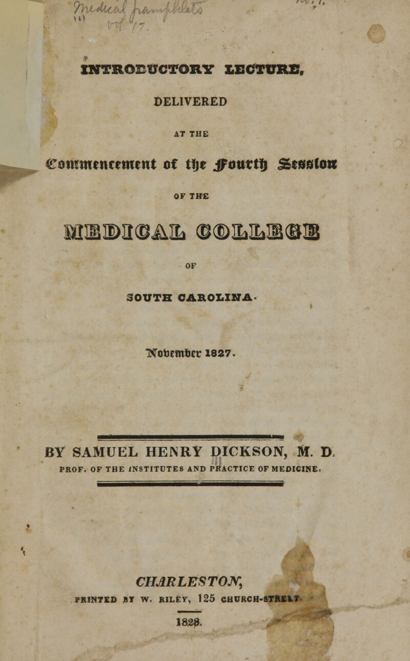 PhtMcM h >0 INTRODUCTORY LECTURE, DELIVERED AT THE Commencement of tfje jfouttt) SesoCow OF THE SQIBIDIWAlb (D®ILILI1<BII$ OF SOUTH CAROLINA » NTotemfcet 1827. BY SAMUEL HENRY DICKSON, M. D. PROF. OF THE INSTITUTES AND PRACTICE OF MEDICINE. j CHARLESTON, PRINTED BY W. RILEY, 125 CHURCH-8TREIT  1820.