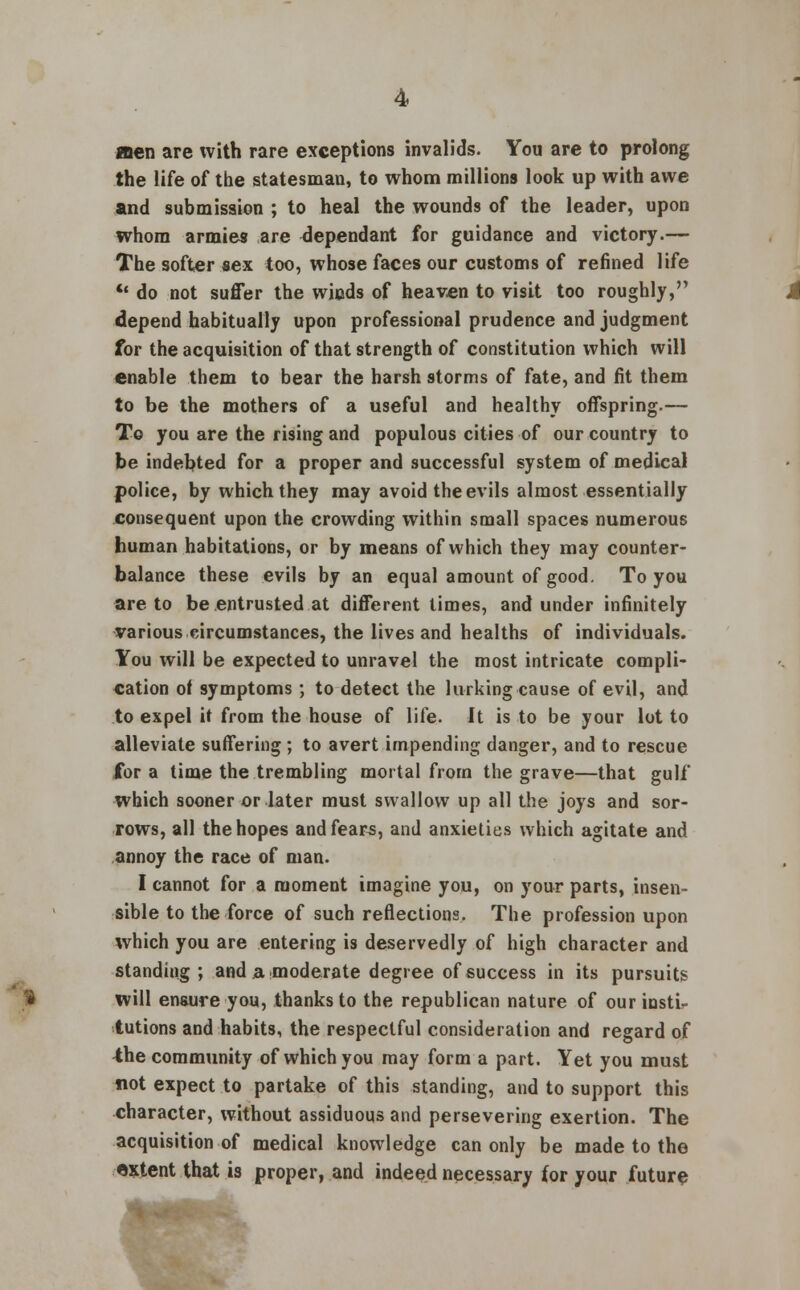 jnen are with rare exceptions invalids. You are to prolong the life of the statesman, to whom millions look up with awe and submission ; to heal the wounds of the leader, upon whom armies are dependant for guidance and victory.— The softer sex too, whose faces our customs of refined life  do not suffer the winds of heaven to visit too roughly, depend habitually upon professional prudence and judgment for the acquisition of that strength of constitution which will enable them to bear the harsh storms of fate, and fit them to be the mothers of a useful and healthy offspring.— To you are the rising and populous cities of our country to be indebted for a proper and successful system of medical police, by which they may avoid the evils almost essentially consequent upon the crowding within small spaces numerous human habitations, or by means of which they may counter- balance these evils by an equal amount of good. To you are to be entrusted at different times, and under infinitely various circumstances, the lives and healths of individuals. You will be expected to unravel the most intricate compli- cation of symptoms ; to detect the lurking cause of evil, and to expel it from the house of life. It is to be your lot to alleviate suffering ; to avert impending danger, and to rescue for a time the trembling mortal from the grave—that gulf which sooner or later must swallow up all the joys and sor- rows, all the hopes and fears, and anxieties which agitate and annoy the race of man. I cannot for a moment imagine you, on your parts, insen- sible to the force of such reflections. The profession upon which you are entering is deservedly of high character and standing; and a. moderate degree of success in its pursuits will ensure you, thanks to the republican nature of our insti- tutions and habits, the respectful consideration and regard of 4he community of which you may form a part. Yet you must not expect to partake of this standing, and to support this character, without assiduous and persevering exertion. The acquisition of medical knowledge can only be made to the extent that is proper, and indeed necessary for your future