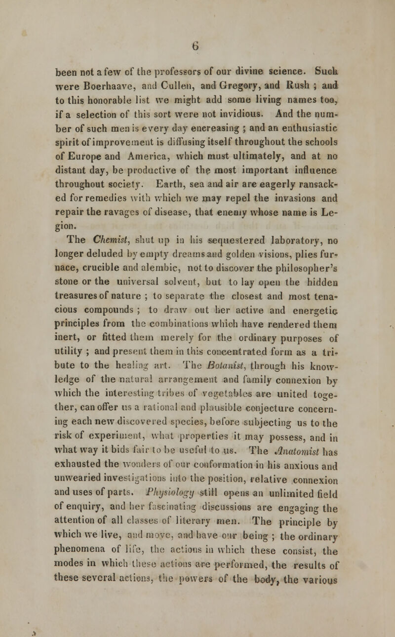 been not a few of the professors of our divine science. SugU were Boerhaave, and Cullen, and Gregory, and Rush ; and to this honorable list we might add some living names too, if a selection of this sort were not invidious. And the num- ber of such men is every day enereasing ; and an enthusiastic spirit of improvement is diffusing itself throughout the schools of Europe and America, which must ultimately, and at no distant day, be productive of the most important influence throughout society. Earth, sea and air are eagerly ransack- ed for remedies with which we may repel the invasions and repair the ravages of disease, that enemy whose name is Le- gion. The Chemist, shut up in his sequestered laboratory, no longer deluded by empty dreams and golden visions, plies fur- nace, crucible and alembic, not to discover the philosopher's stone or the universal solvent, but to lay open the hidden treasures of nature ; to separate the closest and most tena- cious compounds ; to draw out her active and energetic principles from the combinations which have rendered them inert, or fitted them merely for the ordinary purposes of utility ; and present them in this concentrated form as a tri- bute to the healing art. The Botanist, through his know- ledge of the natural arrangement and family connexion by which the interesting tribes of vegetables are united toge- ther, can offer us a rational and plausible conjecture concern- ing each new discovered species, before subjecting us to the risk of experiment, what properties it may possess, and in what way it bids fair to be useful to us. The Anatomist has exhausted the wonders of our conformation in his anxious and unwearied investigations into the position, relative connexion and uses of parts. Physiology still opens an unlimited field of enquiry, and her fascinating discussions are engaging the attention of all classes of literary men. The principle by which we live, and move, and have our being ; the ordinary phenomena of life, the actions in which these consist, the modes in which these actions are performed, the results of these several actions, the powers of the body, the various