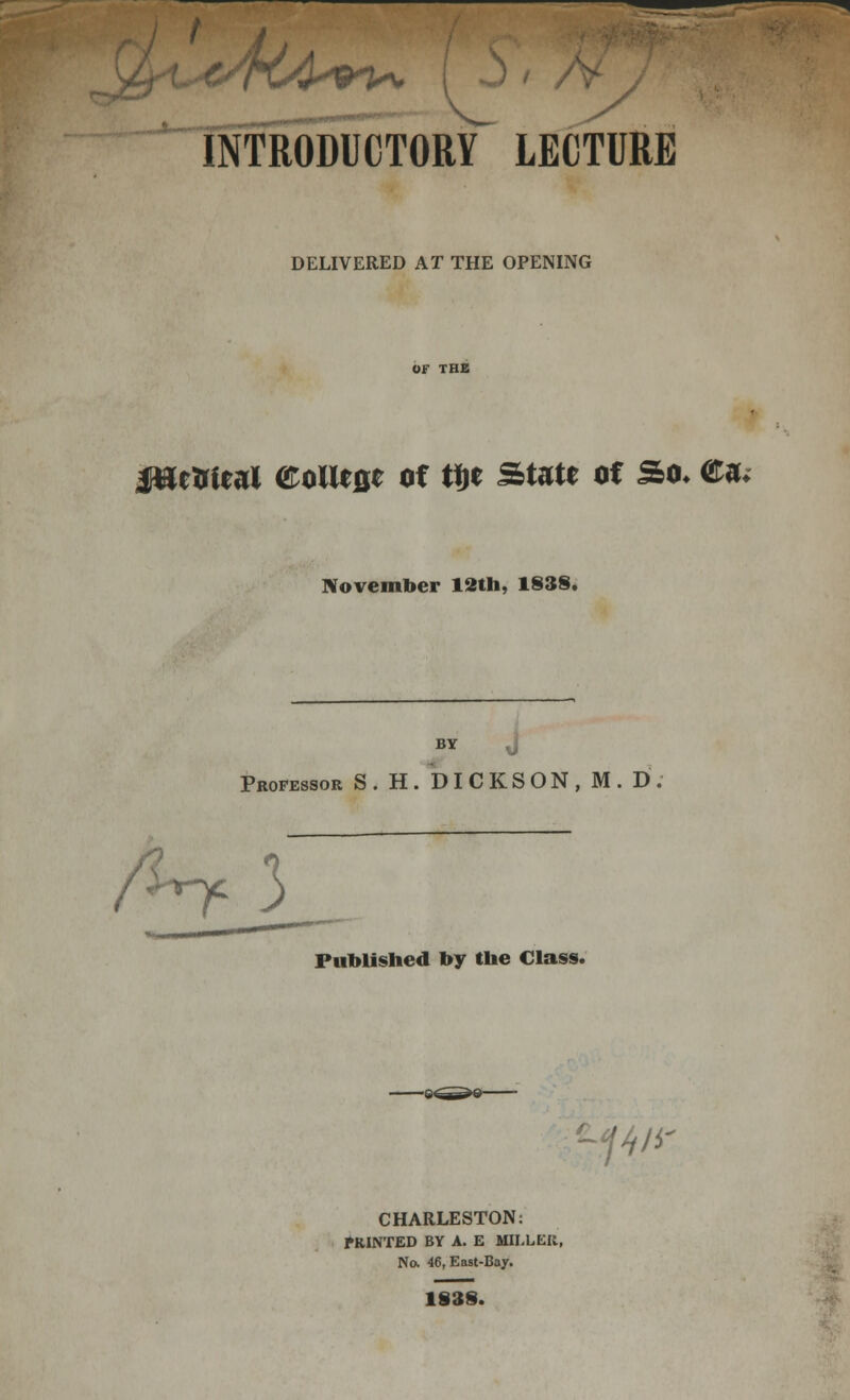 J s INTRODUCTORY LECTURE DELIVERED AT THE OPENING jHetrieal <&olU&t of W State of So* <£a« November 12th, 1838. BY j Professor S. H. DICKSON, M. D /line 3 Published by the Class. ■.?4/* CHARLESTON: fRINTED BY A. E MILLER, No. 46, East-Bay. 1838.