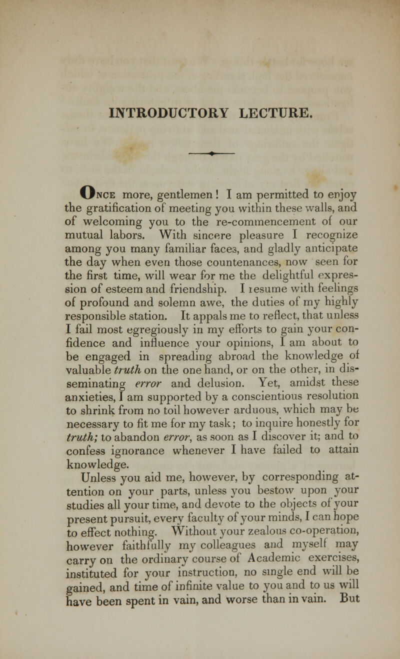 INTRODUCTORY LECTURE. Once more, gentlemen ! I am permitted to enjoy the gratification of meeting you within these walls, and of welcoming you to the re-commencement of our mutual labors. With sincere pleasure I recognize among you many familiar faces, and gladly anticipate the day when even those countenances, now seen for the first time, will wear for me the delightful expres- sion of esteem and friendship. I resume with feelings of profound and solemn awe, the duties of my highly responsible station. It appals me to reflect, that unless I fail most egregiously in my efforts to gain your con- fidence and influence your opinions, I am about to be engaged in spreading abroad the knowledge of valuable truth on the one hand, or on the other, in dis- seminating error and delusion. Yet, amidst these anxieties, I am supported by a conscientious resolution to shrink from no toil however arduous, which may be necessary to fit me for my task; to inquire honestly for truth; to abandon error, as soon as I discover it; and to confess ignorance whenever I have failed to attain knowledge. Unless you aid me, however, by corresponding at- tention on your parts, unless you bestow upon your studies all your time, and devote to the objects of your present pursuit, every faculty of your minds, I can hope to effect nothing. Without your zealous co-operation, however faithfully my colleagues and myself may carry on the ordinary course of Academic exercises, instituted for your instruction, no single end will be gained, and time of infinite value to you and to us will have been spent in vain, and worse than in vain. But