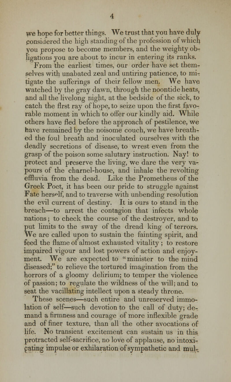 we hope for better things. We trust that you have duly considered the high standing of the profession of which you propose to become members, and the weighty ob- ligations you are about to incur in entering its ranks. From the earliest times, our order have set them- selves with unabated zeal and untiring patience, to mi-t tigate the sufferings of their fellow men. We have watched by the gray dawn, through the noontide heats, and all the livelong night, at the bedside of the sick, to catch the first ray of hope, to seize upon the first favo^ rable moment in which to offer our kindly aid. While others have fled before the approach of pestilence, we have remained by the noisome couch, we have breath- ed the foul breath and inoculated ourselves with the deadly secretions of disease, to wrest even from the grasp of the poison some salutary instruction. Nay! to protect and preserve the living, we dare the very va- pours of the charnel-house, and inhale the revolting effluvia from the dead. Like the Prometheus of the Greek Poet, it has been our pride to struggle against Fate herself, and to traverse with unbending resolution the evil current of destiny. It is ours to stand in the breach—to arrest the contagion that infects whole nations; to check the course of the destroyer, and to put limits to the sway of the dread king of terrors. We are called upon to sustain the fainting spirit, and feed the flame of almost exhausted vitality ; to restore impaired vigour and lost powers of action and enjoy- ment. We are expected to  minister to the mind diseased; to relieve the tortured imagination from the horrors of a gloomy delirium; to temper the violence of passion; to regulate the wildness of the will; and to seat the vacillating intellect upon a steady throne. These scenes—such entire and unreserved immo- lation of self—such devotion to the call of duty; de- mand a firmness and courage of more inflexible grade and of finer texture, than all the other avocations of life. No transient excitement can sustain us in this protracted self-sacrifice, no love of applause, no intoxi- cating impulse or exhilaration of sympathetic and muK