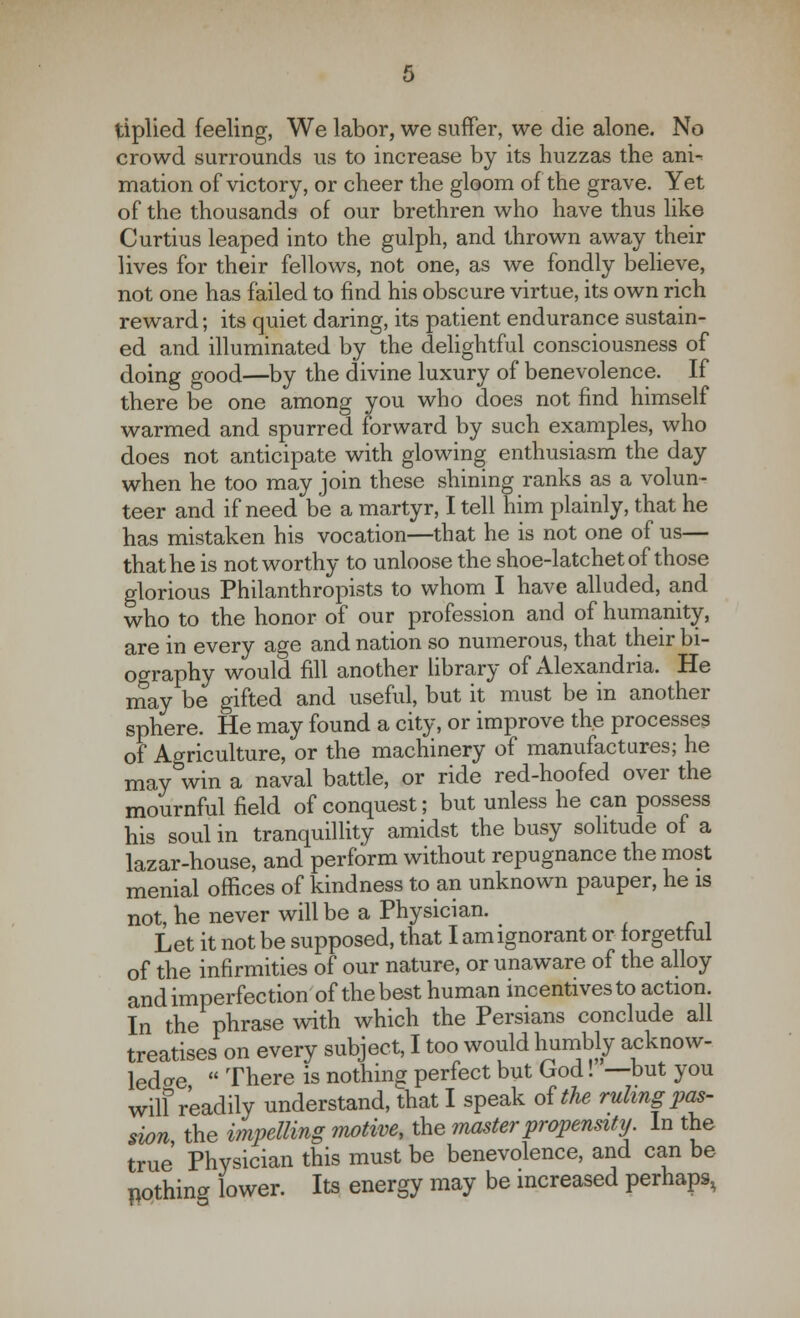 tiplied feeling, We labor, we suffer, we die alone. No crowd surrounds us to increase by its huzzas the ani-^ mation of victory, or cheer the gloom of the grave. Yet of the thousands of our brethren who have thus like Curtius leaped into the gulph, and thrown away their lives for their fellows, not one, as we fondly believe, not one has failed to find his obscure virtue, its own rich reward; its quiet daring, its patient endurance sustain- ed and illuminated by the delightful consciousness of doing good—by the divine luxury of benevolence. If there be one among you who does not find himself warmed and spurred forward by such examples, who does not anticipate with glowing enthusiasm the day when he too may join these shining ranks as a volun- teer and if need be a martyr, I tell him plainly, that he has mistaken his vocation—that he is not one of us— that he is not worthy to unloose the shoe-latchet of those glorious Philanthropists to whom I have alluded, and who to the honor of our profession and of humanity, are in every age and nation so numerous, that their bi- ography would fill another library of Alexandria. He may be gifted and useful, but it must be in another sphere. He may found a city, or improve the processes of Agriculture, or the machinery of manufactures; he may win a naval battle, or ride red-hoofed over the mournful field of conquest; but unless he can possess his soul in tranquillity amidst the busy solitude of a lazar-house, and perform without repugnance the most menial offices of kindness to an unknown pauper, he is not, he never will be a Physician. Let it not be supposed, that I am ignorant or forgetful of the infirmities of our nature, or unaware of the alloy and imperfection'of the best human incentives to action. In the phrase with which the Persians conclude all treatises on every subject, I too would humbly acknow- ledge  There is nothing perfect but God!—but you wilf readily understand, that I speak of the ruling pas- sion the impelling motive, the master propensity In the true Physician this must be benevolence, and can be nothing lower. Its energy may be increased perhaps,