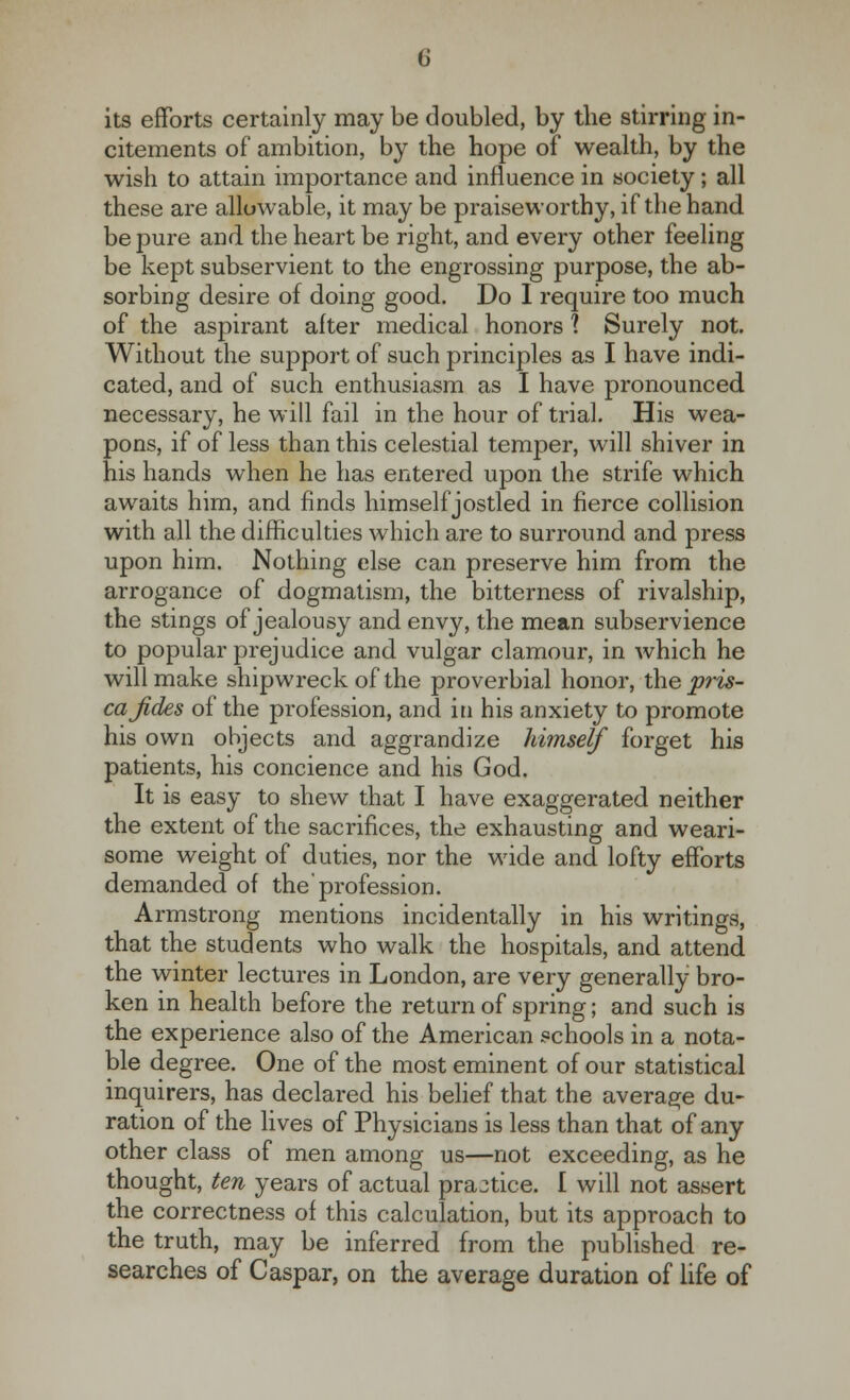 its efforts certainly may be doubled, by the stirring in- citements of ambition, by the hope of wealth, by the wish to attain importance and influence in society; all these are allowable, it may be praiseworthy, if the hand be pure and the heart be right, and every other feeling be kept subservient to the engrossing purpose, the ab- sorbing desire of doing good. Do I require too much of the aspirant after medical honors 1 Surely not. Without the support of such principles as I have indi- cated, and of such enthusiasm as I have pronounced necessary, he will fail in the hour of trial. His wea- pons, if of less than this celestial temper, will shiver in his hands when he has entered upon the strife which awaits him, and finds himself jostled in fierce collision with all the difficulties which are to surround and press upon him. Nothing else can preserve him from the arrogance of dogmatism, the bitterness of rivalship, the stings of jealousy and envy, the mean subservience to popular prejudice and vulgar clamour, in which he will make shipwreck of the proverbial honor, the pris- ca fides of the profession, and in his anxiety to promote his own objects and aggrandize himself forget his patients, his concience and his God. It is easy to shew that I have exaggerated neither the extent of the sacrifices, the exhausting and weari- some weight of duties, nor the wide and lofty efforts demanded of the'profession. Armstrong mentions incidentally in his writings, that the students who walk the hospitals, and attend the winter lectures in London, are very generally bro- ken in health before the return of spring; and such is the experience also of the American schools in a nota- ble degree. One of the most eminent of our statistical inquirers, has declared his belief that the average du- ration of the lives of Physicians is less than that of any other class of men among us—not exceeding, as he thought, ten years of actual practice. I will not assert the correctness of this calculation, but its approach to the truth, may be inferred from the published re- searches of Caspar, on the average duration of life of