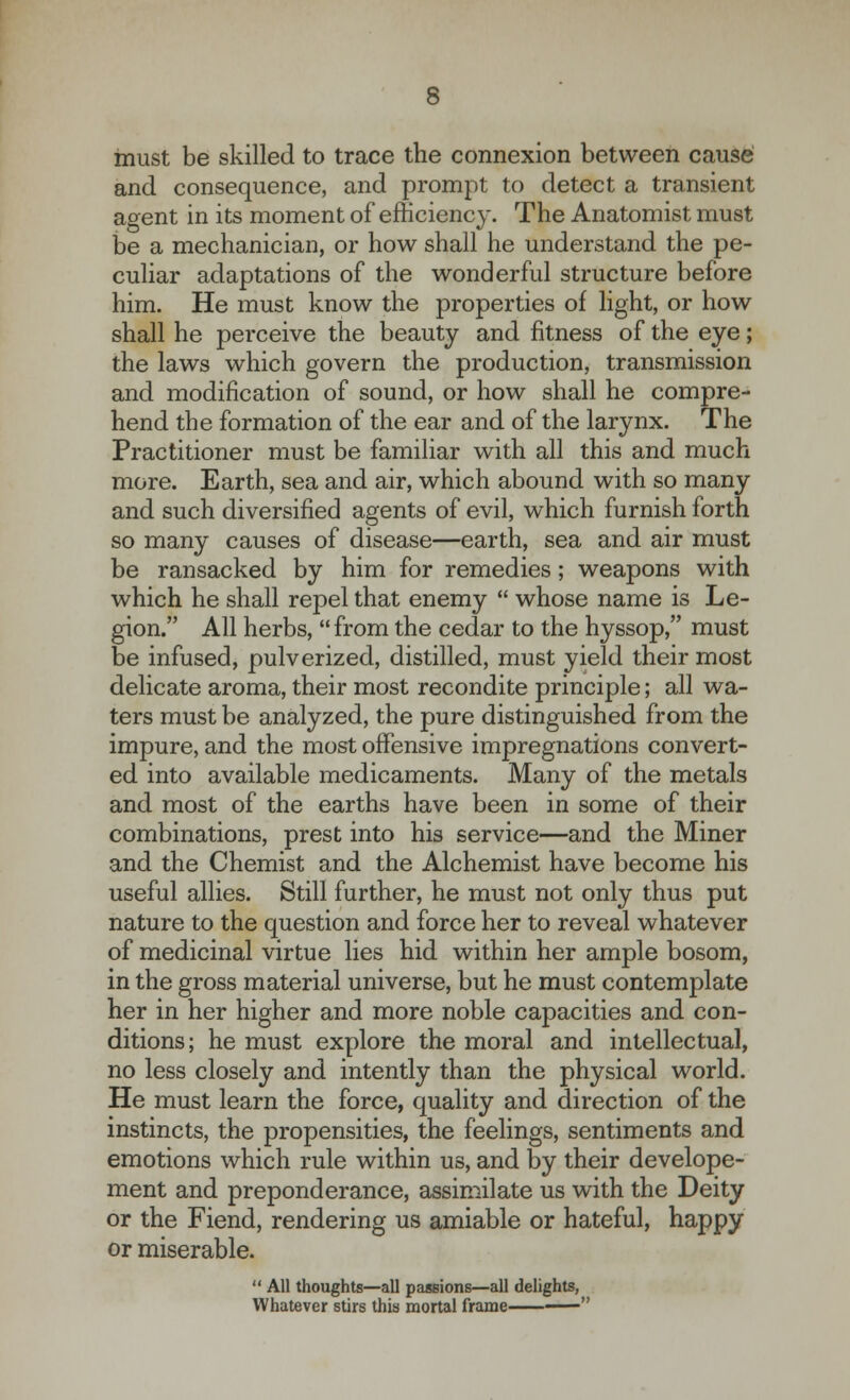 must be skilled to trace the connexion between cause and consequence, and prompt to detect a transient agent in its moment of efficiency. The Anatomist must be a mechanician, or how shall he understand the pe- culiar adaptations of the wonderful structure before him. He must know the properties of light, or how shall he perceive the beauty and fitness of the eye; the laws which govern the production, transmission and modification of sound, or how shall he compre- hend the formation of the ear and of the larynx. The Practitioner must be familiar with all this and much more. Earth, sea and air, which abound with so many and such diversified agents of evil, which furnish forth so many causes of disease—earth, sea and air must be ransacked by him for remedies; weapons with which he shall repel that enemy  whose name is Le- gion. All herbs, from the cedar to the hyssop, must be infused, pulverized, distilled, must yield their most delicate aroma, their most recondite principle; all wa- ters must be analyzed, the pure distinguished from the impure, and the most offensive impregnations convert- ed into available medicaments. Many of the metals and most of the earths have been in some of their combinations, prest into his service—and the Miner and the Chemist and the Alchemist have become his useful allies. Still further, he must not only thus put nature to the question and force her to reveal whatever of medicinal virtue lies hid within her ample bosom, in the gross material universe, but he must contemplate her in her higher and more noble capacities and con- ditions; he must explore the moral and intellectual, no less closely and intently than the physical world. He must learn the force, quality and direction of the instincts, the propensities, the feelings, sentiments and emotions which rule within us, and by their develope- ment and preponderance, assimilate us with the Deity or the Fiend, rendering us amiable or hateful, happy or miserable.  All thoughts—all passions—all delights, Whatever stirs this mortal frame —-