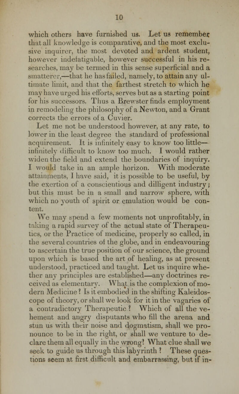 which others have furnished us. Let us remember, that all knowledge is comparative, and the most exclu- sive inquirer, the most devoted and ardent student, however indefatigable, however successful in his re- searches, may be termed in this sense superficial and a smatterer,—that he has failed, namely, to attain any ul- timate limit, and that the farthest stretch to which he may have urged his efforts, serves but as a starting point for his successors. Thus a Brewster finds employment in remodeling the philosophy of a Newton, and a Grant corrects the errors of a Cuvier. Let me not be understood however, at any rate, to lower in the least degree the standard of professional acquirement. It is infinitely easy to know too little— infinitely difficult to know too much. I would rather widen the field and extend the boundaries of inquiry. I would take in an ample horizon. With moderate attainments, I have said, it is possible to be useful, by the exertion of a conscientious and dilligent industry ; but this must be in a small and narrow sphere, with which no youth of spirit or emulation would be con- tent. We may spend a few moments not unprofitably, in taking a rapid survey of the actual state of Therapeu- tics, or the Practice of medicine, properly so called, in the several countries of the globe, and in endeavouring to ascertain the true position of our science, the ground upon which is based the art of healing, as at present understood, practiced and taught. Let us inquire whe- ther any principles are established—any doctrines re- ceived as elementary. What is the complexion of mo- dern Medicine 1 Is it embodied in the shifting Kaleidos- cope of theory, or shall we look for it in the vagaries of a contradictory Therapeutic 1 Which of all the ve- hement and angry disputants who fill the arena and stun us with their noise and dogmatism, shall we pro- nounce to be in the right, or shall we venture to de- clare them all equally in the wrong'? What clue shall we seek to guide us through this labyrinth 1 These ques- tions seem at first difficult and embarrassing, but if in-
