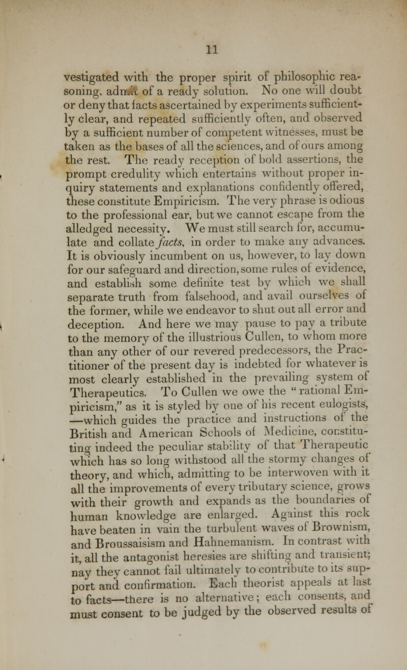 vestigated with the proper spirit of philosophic rea- soning, adn.it of a ready solution. No one will doubt or deny that facts ascertained by experiments sufficient- ly clear, and repeated sufficiently often, and observed by a sufficient number of competent witnesses, must be taken as the bases of all the sciences, and of ours among the rest. The ready reception of bold assertions, the prompt credulity which entertains without proper in- quiry statements and explanations confidently offered, these constitute Empiricism. The very phrase is odious to the professional ear, but we cannot escape from the alledged necessity. We must still search for, accumu- late and collate facts, in order to make any advances. It is obviously incumbent on us, however, to lay down for our safeguard and direction, some rules of evidence, and establish some definite test by which we shall separate truth from falsehood, and avail ourselves of the former, while we endeavor to shut out all error and deception. And here we may pause to pay a tribute to the memory of the illustrious Cullen, to whom more than any other of our revered predecessors, the Prac- titioner of the present day is indebted for whatever is most clearly established in the prevailing system of Therapeutics. To Cullen we owe the  rational Em- piricism, as it is styled by one of his recent eulogists, —which guides the practice and instructions of the British and American Schools of Medicine, constitu- ting indeed the peculiar stability of that Therapeutic which has so long withstood all the stormy changes of theory, and which, admitting to be interwoven with it all the improvements of every tributary science, grows with their growth and expands as the boundaries of human knowledge are enlarged. Against this rock have beaten in vain the turbulent waves of Brownism, and Broussaisism and Hahnemanism. In contrast with it, all the antagonist heresies are shifting and transient; nay they cannot fail ultimately to contribute to its sup- port and confirmation. Each theorist appeals at last to facts—there is no alternative; each consents, and must consent to be judged by the observed results of