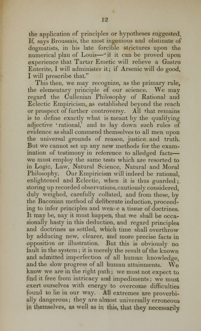 the application of principles or hypotheses suggested, If, says Broussais, the most ingenious and obstinate of dogmatists, in his late forcible strictures upon the numerical plan of Louis—if it can be proved upon experience that Tartar Emetic will relieve a Gastro Entente, I will administer it; if Arsenic will do good, I will prescribe that, This then, we may recognize, as the primary rule, the elementary principle of our science. We may regard the Cullenian Philosophy of Rational and Eclectic Empiricism, as established beyond the reach or prospect of further controversy. All that remains is to define exactly what is meant by the qualifying adjective ■ rational,' and to lay down such rules of evidence as shall commend themselves to all men upon the universal grounds of reason, justice and truth. But we cannot set up any new methods for the exam-, ination of testimony in reference to alledged facts—- we must employ the same tests which are resorted to in Logic, Law, Natural Science, Natural and Moral Philosophy. Our Empiricism will indeed be rational, enlightened and Eclectic, when it is thus guarded;, storing up recorded observations, cautiously considered, duly weighed, carefully collated, and from these, by the Baconian method of deliberate induction, proceed- ing to infer principles and weave a tissue of doctrines. It may be, nay it must happen, that we shall be occa- sionally hasty in this deduction, and regard principles and doctrines as settled, which time shall overthrow by adducing new, clearer, and more precise facts in opposition or illustration. But this is obviously no, fault in the system ; it is merely the result of the known and admitted imperfection of all human knowledge, and the slow progress of all human attainments. We know we are in the right path; we must not expect to find it free from intricacy and impediments; we must exert ourselves with energy to overcome difficulties found to lie in our way. All extremes are proverbi- ally dangerous; they are almost universally erroneous jn themselves, as well as in this, that they necessarily
