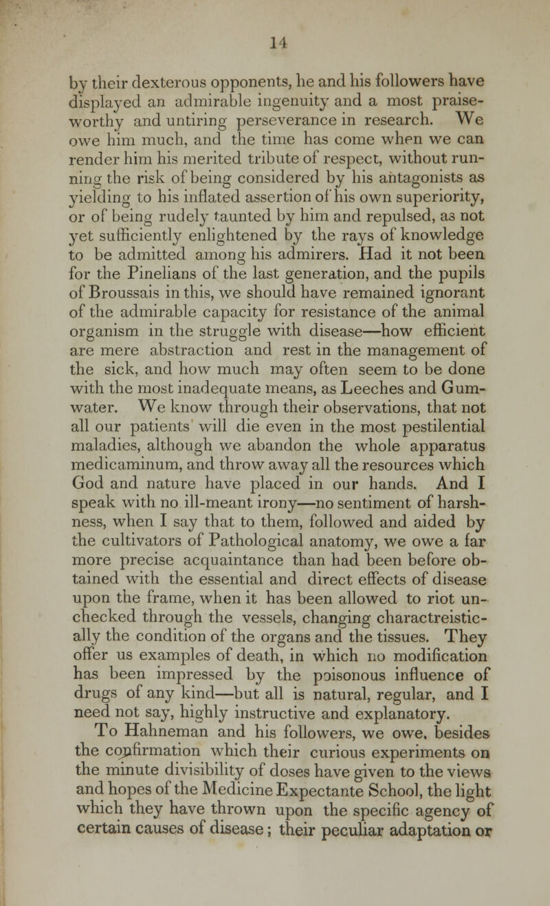 by their dexterous opponents, he and his followers have displayed an admirable ingenuity and a most praise- worthy and untiring perseverance in research. We owe him much, and the time has come when we can render him his merited tribute of respect, without run- ning the risk of being considered by his antagonists as yielding to his inflated assertion of his own superiority, or of being rudely taunted by him and repulsed, as not yet sufficiently enlightened by the rays of knowledge to be admitted among his admirers. Had it not been for the Pinelians of the last generation, and the pupils of Broussais in this, we should have remained ignorant of the admirable capacity for resistance of the animal organism in the struggle with disease—how efficient are mere abstraction and rest in the management of the sick, and how much may often seem to be done with the most inadequate means, as Leeches and Gum- water. We know through their observations, that not all our patients will die even in the most pestilential maladies, although we abandon the whole apparatus medicaminum, and throw away all the resources which God and nature have placed in our hands. And I speak with no ill-meant irony—no sentiment of harsh- ness, when I say that to them, followed and aided by the cultivators of Pathological anatomy, we owe a far more precise acquaintance than had been before ob- tained with the essential and direct effects of disease upon the frame, when it has been allowed to riot un- checked through the vessels, changing charactreistic- ally the condition of the organs and the tissues. They offer us examples of death, in which no modification has been impressed by the poisonous influence of drugs of any kind—but all is natural, regular, and I need not say, highly instructive and explanatory. To Hahneman and his followers, we owe. besides the confirmation which their curious experiments on the minute divisibility of doses have given to the views and hopes of the Medicine Expectante School, the light which they have thrown upon the specific agency of certain causes of disease; their peculiar adaptation or