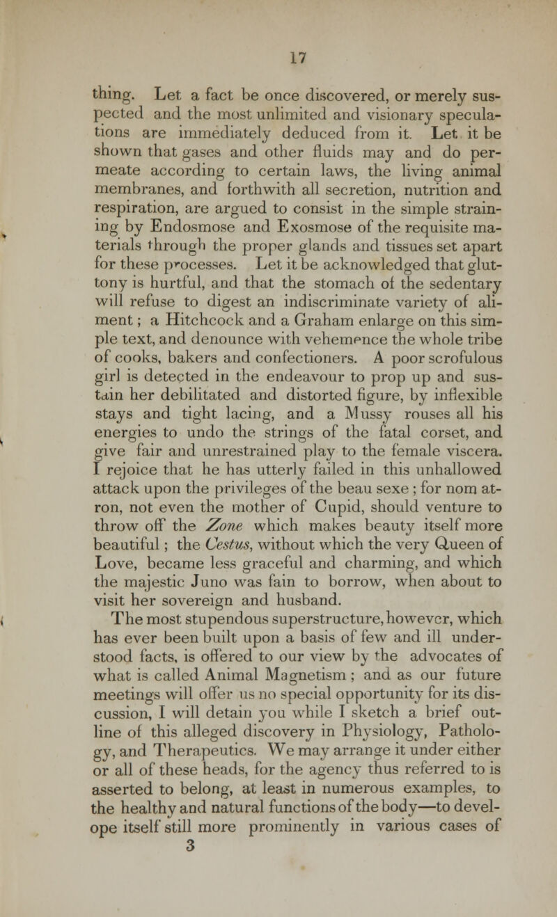 thing. Let a fact be once discovered, or merely sus- pected and the most unlimited and visionary specula- tions are immediately deduced from it. Let it be shown that gases and other fluids may and do per- meate according to certain laws, the living animal membranes, and forthwith all secretion, nutrition and respiration, are argued to consist in the simple strain- ing by Endosmose and Exosmose of the requisite ma- terials through the proper glands and tissues set apart for these processes. Let it be acknowledged that glut- tony is hurtful, and that the stomach of the sedentary will refuse to digest an indiscriminate variety of ali- ment ; a Hitchcock and a Graham enlarge on this sim- ple text, and denounce with vehemence the whole tribe of cooks, bakers and confectioners. A poor scrofulous girl is detected in the endeavour to prop up and sus- tain her debilitated and distorted figure, by inflexible stays and tight lacing, and a Mussy rouses all his energies to undo the strings of the fatal corset, and give fair and unrestrained play to the female viscera. I rejoice that he has utterly failed in this unhallowed attack upon the privileges of the beau sexe ; for nom at- ron, not even the mother of Cupid, should venture to throw off the Zone which makes beauty itself more beautiful; the Cestus, without which the very Queen of Love, became less graceful and charming, and which the majestic Juno was fain to borrow, when about to visit her sovereign and husband. The most stupendous superstructure, howrevcr, which has ever been built upon a basis of few and ill under- stood facts, is offered to our view by the advocates of what is called Animal Magnetism ; and as our future meetings will offer us no special opportunity for its dis- cussion, I will detain you while I sketch a brief out- line of this alleged discovery in Physiology, Patholo- gy, and Therapeutics. We may arrange it under either or all of these heads, for the agency thus referred to is asserted to belong, at least in numerous examples, to the healthy and natural functions of the body—to devel- ope itself still more prominently in various cases of 3