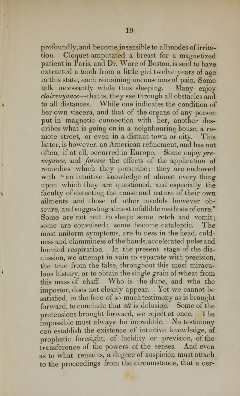 profoundly, and become insensible to all modes of irrita- tion. Cloquet amputated a breast for a magnetized patient in Paris, and Dr. Ware of Boston, is said to have extracted a tooth from a little girl twelve years of age in this state, each remaining unconscious of pain. Some talk incessantly while thus sleeping. Many enjoy clairvoyance—that is, they see through all obstacles and to all distances. While one indicates the condition of her own viscera, and that of the organs of any person put in magnetic connection with her, another des- cribes what is going on in a neignbouring house, a re- mote street, or even in a distant town or city. This latter, is however, an American refinement, and has not often, if at all, occurred in Europe. Some enjoypre- voyance, and foresee the effects of the application of remedies which they prescribe; they are endowed with an intuitive knowledge of almost everything upon which they are questioned, and especially the faculty of detecting the cause and nature of their own ailments and those of other invalids however ob- scure, and suggesting almost infallible methods of cure. Some are not put to sleep; some retch and vomit; some are convulsed; some become cataleptic. The most uniform symptoms, are fu ness in the head, cold- ness and clamminess of the hands, accelerated pulse and hurried respiration. In the present stage of the dis- cussion, we attempt in vain to separate with precision, the true from the false, throughout this most miracu- lous history, or to obtain the single grain of wheat from this mass of chaff! Who is the dupe, and who the impostor, does not clearly appear. Yet we cannot be satisfied, in the face of so much testimony as is brought forward, to conclude that all is delusion. Some of the pretensions brought forward, we reject at once. J he impossible must always be incredible. No testimony can establish the existence of intuitive knowledge, of prophetic foresight, of lucidity or prevision, of the transference of the powers of the senses. And even as to what remains, a degree of suspicion must attach to the proceedings from the circumstance, that a cer-