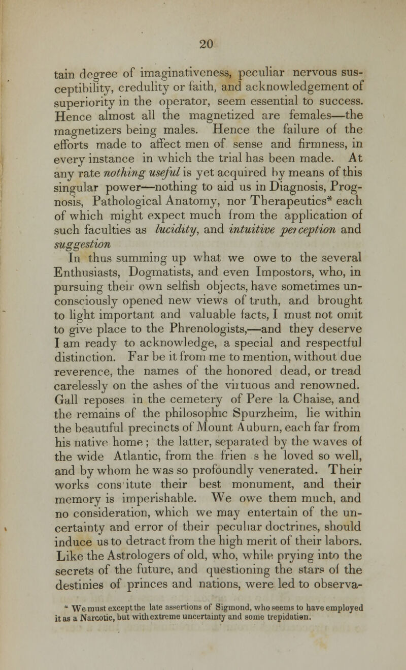 tain decree of imaginativeness, peculiar nervous sus- ceptibility, credulity or faith, and acknowledgement of superiority in the operator, seem essential to success. Hence almost all the magnetized are females—the magnetizers being males. Hence the failure of the efforts made to affect men of sense and firmness, in every instance in which the trial has been made. At any rate nothing useful is yet acquired by means of this singular power—nothing to aid us in Diagnosis, Prog- nosis, Pathological Anatomy, nor Therapeutics* each of which might expect much from the application of such faculties as lucidity, and intuitive pe?ception and suggestion In thus summing up what we owe to the several Enthusiasts, Dogmatists, and even Impostors, who, in pursuing their own selfish objects, have sometimes un- consciously opened new views of truth, and brought to light important and valuable facts, I must not omit to give place to the Phrenologists,—and they deserve I am ready to acknowledge, a special and respectful distinction. Far be it from me to mention, without due reverence, the names of the honored dead, or tread carelessly on the ashes of the virtuous and renowned. Gall reposes in the cemetery of Pere la Chaise, and the remains of the philosophic Spurzheim, lie within the beautiful precincts of Mount Auburn, each far from his native home ; the latter, separated by the waves of the wide Atlantic, from the frien s he loved so well, and by whom he was so profoundly venerated. Their works cons itute their best monument, and their memory is imperishable. We owe them much, and no consideration, which we may entertain of the un- » certainty and error of their peculiar doctrines, should induce us to detract from the high merit of their labors. Like the Astrologers of old, who, while prying into the secrets of the future, and questioning the stars of the destinies of princes and nations, were led to observa- * We must except the late assertions of Sigmond, who seems to have employed it as a Narcotic, but with extreme uncertainty and some trepidatien.
