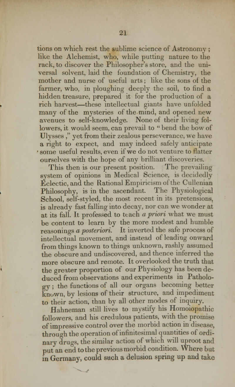 tions on which rest the sublime science of Astronomy ; like the Alchemist, who, while putting nature to the rack, to discover the Philosopher's store, and the uni- versal solvent, laid the foundation of Chemistry, the mother and nurse of useful arts; like the sons of the farmer, who, in ploughing deeply the soil, to find a hidden treasure, prepared it for the production of a rich harvest—these intellectual giants have unfolded many of the mysteries of the mind, and opened new avenues to self-knowledge. None of their living fol- lowers, it would seem, can prevail to bend the bow of Ulysses , yet from their zealous perseverance, we have a right to expect, and may indeed safely anticipate * some useful results, even if we do not venture to flatter ourselves with the hope of any brilliant discoveries. This then is our present position. The prevailing system of opinions in Medical Science, is decidedly Eclectic, and the Rational Empiricism of the Cullenian Philosophy, is in the ascendant. The Physiological School, self-styled, the most recent in its pretensions, is already fast falling into decay, nor can we wonder at at its fall. It professed to teach a priori what we must be content to learn by the more modest and humble reasonings a posteriori. It inverted the safe process of intellectual movement, and instead of leading onward from things known to things unknown, rashly assumed the obscure and undiscovered, and thence inferred the more obscure and remote. It overlooked the truth that the greater proportion of our Physiology has been de- duced from observations and experiments in Patholo- gy ; the functions of all our organs becoming better known, by lesions of their structure, and impediment to their action, than by all other modes of inquiry. Hahneman still lives to mystify his Homoiopathic followers, and his credulous patients, with the promise of impressive control over the morbid action in disease, through the operation of infinitesimal quantities of ordi- nary drugs, the similar action of which will uproot and put an end to the previous morbid condition. Where but in Germany, could such a delusion spring up and take