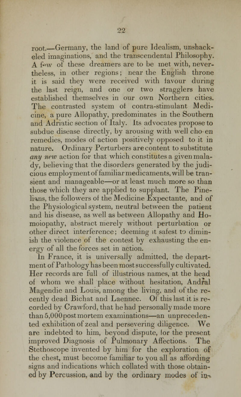 root.—Germany, the land of pure Idealism, unshack- eled imaginations, and the transcendental Philosophy. A fcw of these dreamers are to be met with, never- theless, in other regions; near the English throne it is said they were received with favour during the last reign, and one or two stragglers have established themselves in our own Northern cities. The contrasted system ol contra-stimulant Medi- cine, a pure Allopathy, predominates in the Southern and Adriatic section of Italy. Its advocates propose to subdue disease directly, by arousing with well cho- en remedies, modes of action positively opposed to it in nature. Ordinary Perturbers are content to substitute any new action for that which constitutes a given mala- dy, believing that the disorders generated by the judi- cious employment of familiar medicaments, will be tran- sient and manageable—or at least much more so than those which they are applied to supplant. The Pine- lians, the followers of the Medicine Expectante, and of the Physiological system, neutral between the patient and his disease, as well as between Allopathy and Ho^ moiopathy, abstract merely without perturbation or other direct interference; deeming it safest to dimin- ish the violence of the contest by exhausting the en- ergy of all the forces set in action. in France, it is universally admitted, the depart- ment of Pal hology has been most successfully cultivated. Her records are full of illustrious names, at the head of whom we shall place without hesitation, Andral Magendie and Louis, among the living, and of the re- cently dead Bichat and Laennec. Of this last it is re- corded by Crawford, that he had personally made more than 5,000post mortem examinations—an unpreceden- ted exhibition of zeal and persevering diligence. We are indebted to him, beyond dispute, lor the present improved Diagnosis of Pulmonary Affections. The Stethoscope invented by him for the exploration of the chest, must become familiar to you all as affording signs and indications which collated with those obtain- ed by Percussion, and by the ordinary modes of in-t.