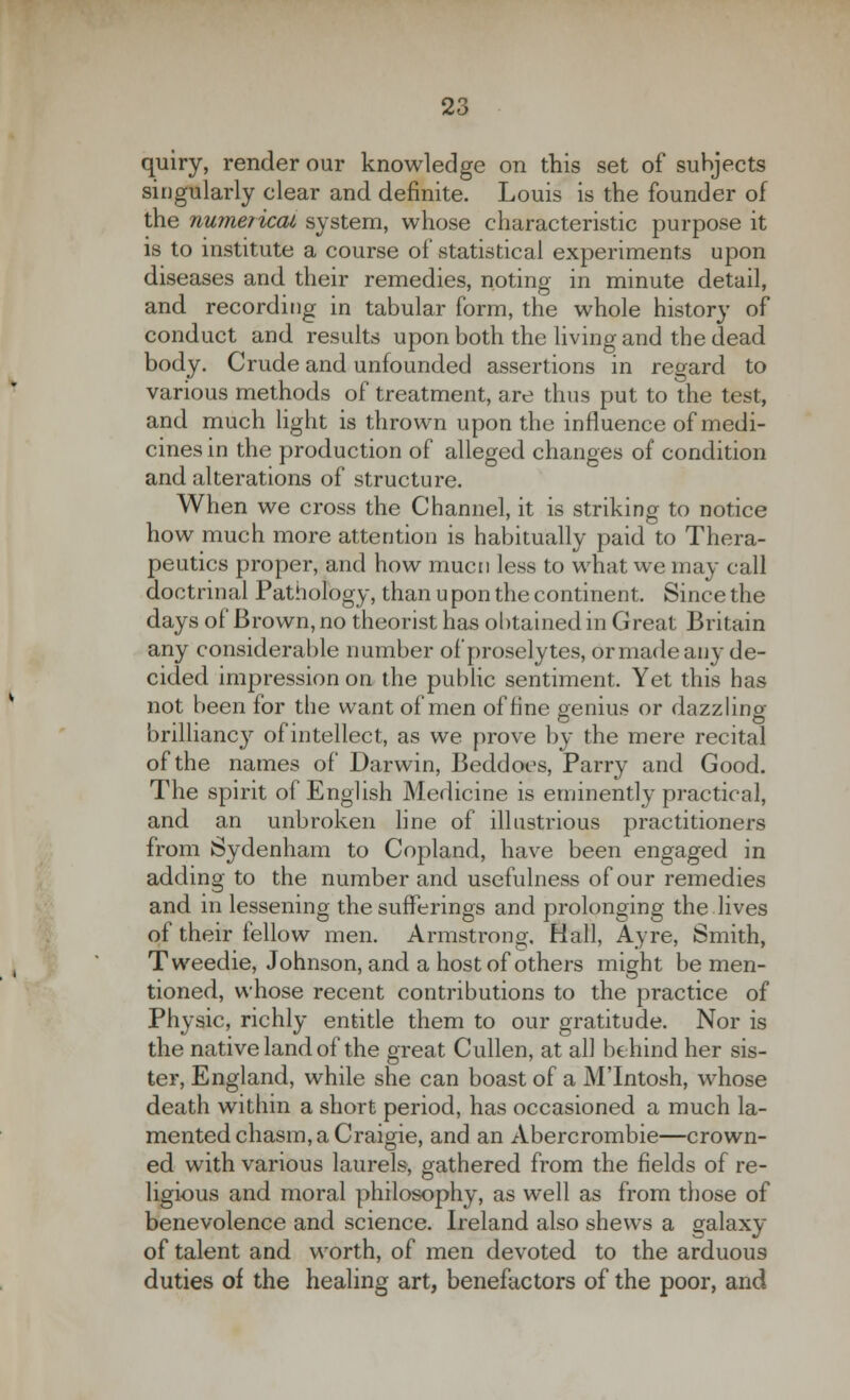 quiry, render our knowledge on this set of subjects singularly clear and definite. Louis is the founder of the numerical, system, whose characteristic purpose it is to institute a course of statistical experiments upon diseases and their remedies, noting in minute detail, and recording in tabular form, the whole history of conduct and results upon both the living and the dead body. Crude and unfounded assertions in regard to various methods of treatment, are thus put to the test, and much light is thrown upon the influence of medi- cines in the production of alleged changes of condition and alterations of structure. When we cross the Channel, it is striking to notice how much more attention is habitually paid to Thera- peutics proper, and how mucn less to what we may call doctrinal Pathology, than u pon the continent. Since the days of Brown, no theorist has obtained in Great Britain any considerable number of proselytes, or made any de- cided impression on the public sentiment. Yet this has not been for the want of men of fine genius or dazzling brilliancy of intellect, as we prove by the mere recital of the names of Darwin, Beddoes, Parry and Good. The spirit of English Medicine is eminently practical, and an unbroken line of illustrious practitioners from Sydenham to Copland, have been engaged in adding to the number and usefulness of our remedies and in lessening the sufferings and prolonging the lives of their fellow men. Armstrong, Hall, Ay re, Smith, Tweedie, Johnson, and a host of others might be men- tioned, whose recent contributions to the practice of Physic, richly entitle them to our gratitude. Nor is the native land of the great Cullen, at all behind her sis- ter, England, while she can boast of a M'Intosh, whose death within a short period, has occasioned a much la- mented chasm, a Craigie, and an Abercrombie—crown- ed with various laurels, gathered from the fields of re- ligious and moral philosophy, as well as from those of benevolence and science. Ireland also shews a galaxy of talent and worth, of men devoted to the arduous duties of the healing art, benefactors of the poor, and