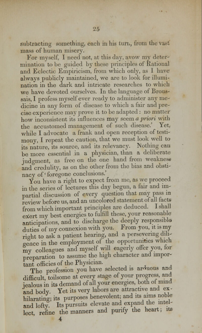 subtracting something, each in his turn, from the Vast mass of human misery. For myself, I need not, at this day, avow my deter- mination to be guided by these principles of Rational and Eclectic Empiricism, from which only, as I have always publicly maintained, we are to look for illumi- nation in the dark and intricate researches to which we have devoted ourselves. In the language of Brous- sais, I profess myself ever ready to administer any me- dicine in any form of disease to which a fair and pre- cise experience may prove it to be adapted : no matter how inconsistent its influences may seem a 'priori with the accustomed management of such disease.' Yet, while I advocate a frank and open reception of testi- mony, I repeat the caution, that we must look well to its nature, its source, and its relevancy. Nothing can be more essential in a physician, than a deliberate judgment, as free on the one hand from weakness and°credulity, as on the other from the bias and obsti- nacy of' foregone conclusions.' You have a right to expect from me, as we proceed in the series of lectures this day begun, a fair and im- partial discussion of every question that may pass in review before us, and an uncolored statement of all facts from which important principles are deduced. I shall exert my best energies to fulfill these, your reasonable anticipations, and to discharge the deeply responsible duties of my connexion with you. From you, it is my riaht to ask a patient hearing, and a persevering dili- gence in the employment of the opportunities which my colleagues and myself will eagerly offer you, for preparation to assume the high character and impor- tant officies of the Physician. The profession you have selected is arduous and difficult, toilsome at every stage of your progress, and iealous in its demand of all your energies, both ol mind and body. Yet its very labors are attractive and ex- hilarating; its purposes benevolent; and its aims noble and lofty Its pursuits elevate and expand the intel- lect refine the manners and purify the heart; its 4