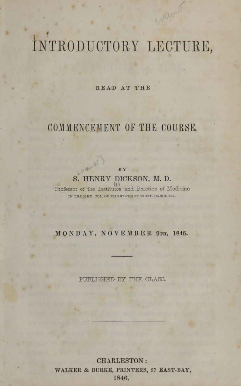 Introductory lecture, READ AT THE COMMENCEMENT OF THE COURSE, BY S. HENRY DICKSON, M. D. Professor of the Institutes and Practice of Medicine IN THE MED. COL. OF THE STATE OF SOUTH-CABOLINA. MONDAY, NOVEMBER 9th, 1846. PUBLISHED BY THE CLASS. CHARLESTON: WALKER & BURKE, PRINTERS, 87 EAST-BAY, 1846.