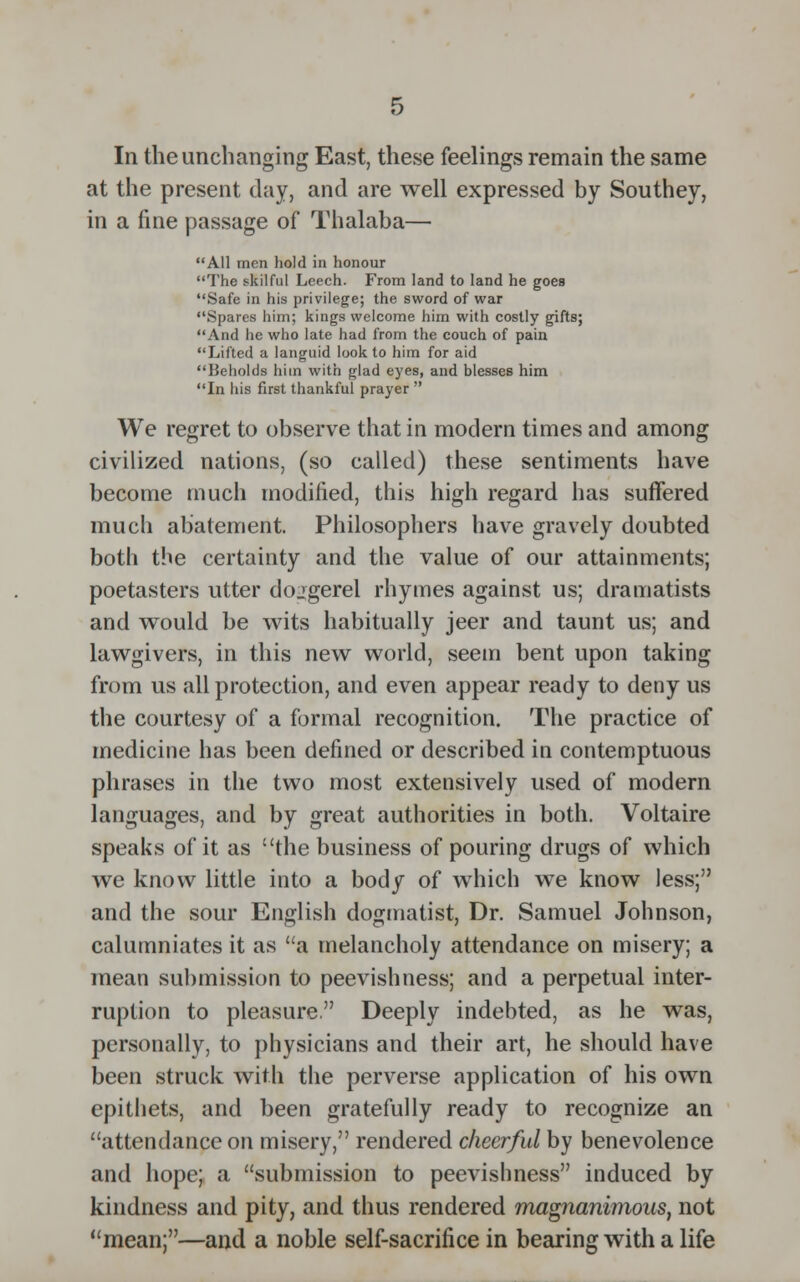In the unchanging East, these feelings remain the same at the present day, and are well expressed by Southey, in a fine passage of Thalaba— All men hold in honour The skilful Leech. From land to land he goes Safe in his privilege; the sword of war Spares him; kings welcome him with costly gifts; And he who late had from the couch of pain Lifted a languid look to him for aid Beholds him with glad eyes, and blesses him In his first thankful prayer  We regret to observe that in modern times and among civilized nations, (so called) these sentiments have become much modified, this high regard has suffered much abatement. Philosophers have gravely doubted both the certainty and the value of our attainments; poetasters utter doggerel rhymes against us; dramatists and would be wits habitually jeer and taunt us; and lawgivers, in this new world, seem bent upon taking from us all protection, and even appear ready to deny us the courtesy of a formal recognition. The practice of medicine has been defined or described in contemptuous phrases in the two most extensively used of modern languages, and by great authorities in both. Voltaire speaks of it as the business of pouring drugs of which we know little into a body of which we know less; and the sour English dogmatist, Dr. Samuel Johnson, calumniates it as a melancholy attendance on misery; a mean submission to peevishness; and a perpetual inter- ruption to pleasure. Deeply indebted, as he was, personally, to physicians and their art, he should have been struck with the perverse application of his own epithets, and been gratefully ready to recognize an attendance on misery, rendered cheerful by benevolence and hope; a submission to peevishness induced by kindness and pity, and thus rendered magnanimous, not mean;—and a noble self-sacrifice in bearing with a life