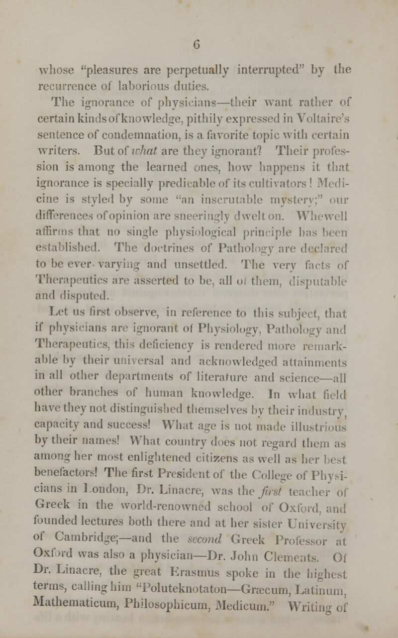 whose pleasures are perpetually interrupted by the recurrence of laborious duties. The ignorance of physicians—their want rather of certain kinds of knowledge, pithily expressed in Voltaire's sentence of condemnation, is a favorite topic with certain writers. But of what are they ignorant? Their profes- sion is among the learned ones, how happens it that ignorance is specially predicable of its cultivators ! Medi- cine is styled by some an inscrutable mystery; our differences of opinion are sneeringly dwelt on. Whewell affirms that no single physiological principle has been established. The doctrines of Pathology are declared to be ever varying and unsettled. The very facts of Therapeutics are asserted to be, all of them, disputable and disputed. Let us first observe, in reference to this subject, that if physicians are ignorant of Physiology, Pathology and Therapeutics, this deficiency is rendered more remark- able by their universal and acknowledged attainments in all other departments of literature and science—all other branches of human knowledge. In what field have they not distinguished themselves by their industry, capacity and success! What age is not made illustrious by their names! What country does not regard them as among her most enlightened citizens as well as her benefactors! The first President of the College of Physi- cians in London, Dr. Linacre, was the fast teacher of Greek in the world-renowned school of Oxford, and founded lectures both there and at her sister University of Cambridge;—and the second Greek Professor at Oxford was also a physician—Dr. John Clements. Of Dr. Linacre, the great Erasmus spoke in the highest terms, calling him Poluteknotaton—Graxum, Latinum, Mathematicum, Philosophicum, Medicum. Writing of
