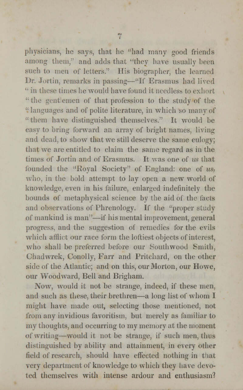 physicians, he says, that he had many good friends among them, and adds that they have usually heen such to men of letters. His biographer, the learned Dr. Jortin, remarks in passing—If Erasmus had lived  in these times he would have found it needless to exhort  the gentlemen of that profession to the study of the  languages and of polite literature, in which so many of them have distinguished themselves. It would be easy to bring forward an array of bright names, living and dead, to show that we still deserve the same eulogy; that we are entitled to claim the same regard as in the times of Jortin and of Erasmus. It was one of us that founded the Royal Society of England: one of us, who, in the bold attempt to lay open a new world of knowledge, even in his failure, enlarged indefinitely the bounds of metaphysical science by the aid of the facts and observations of Phrenology. If the proper study of mankind is man—if his mental improvement, general progress, and the suggestion of remedies for the evils which afflict our race form the loftiest objects of interest, who shall be preferred before our South wood Smith, Chadwrek, Conolly, Fan and Pritchard, on the other side of the Atlantic; and on this, our Morton, our Howe, our Woodward, Bell and Brigham. Now, would it not be strange, indeed, if these men, and such as these, their brethren—a long list of whom I might have made out, selecting those mentioned, not from any invidious favoritism, but merely as familiar to my thoughts, and occurring to my memory at the moment of writing—would it not be strange, if such men, thus distinguished by ability and attainment, in every other field of research, should have effected nothing in that very department of knowledge to which they have devo- ted themselves witli intense ardour and enthusiasm?