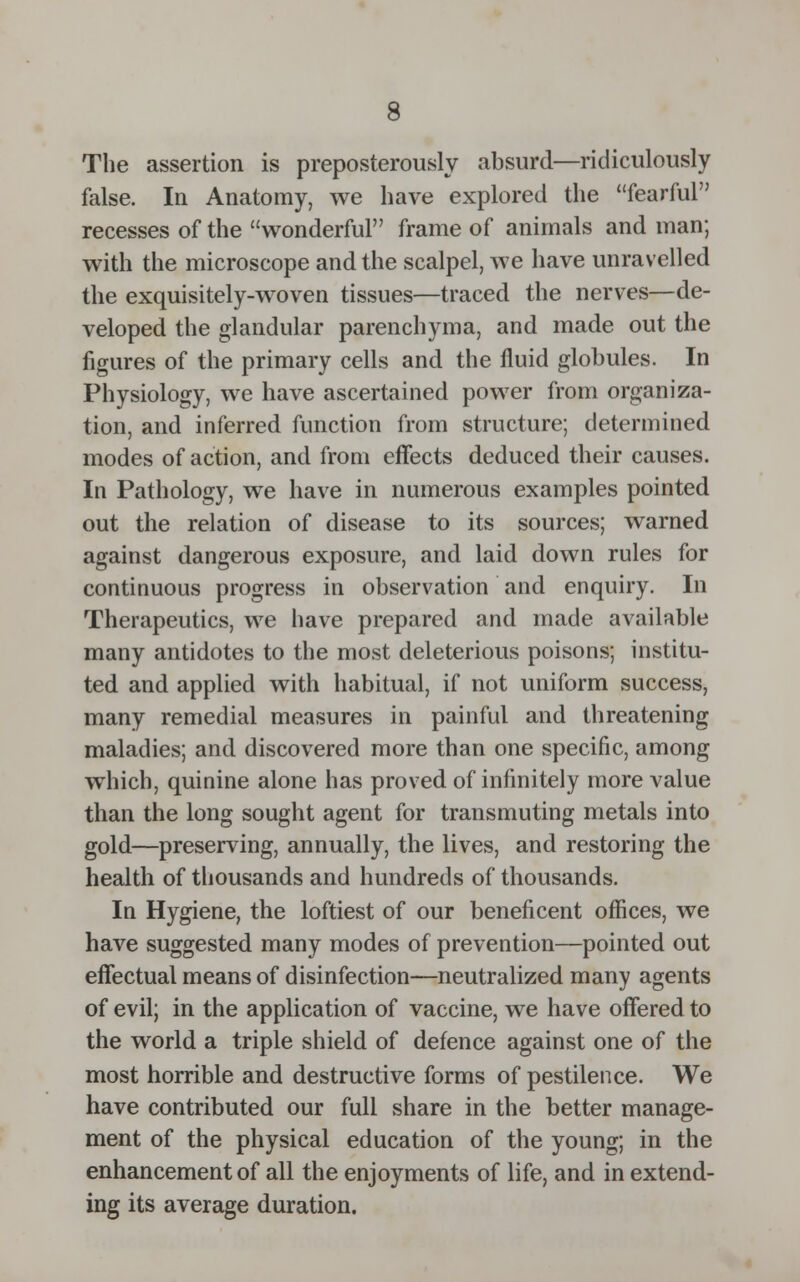 The assertion is preposterously absurd—ridiculously false. In Anatomy, we have explored the fearful recesses of the wonderful frame of animals and man; with the microscope and the scalpel, we have unravelled the exquisitely-woven tissues—traced the nerves—de- veloped the glandular parenchyma, and made out the figures of the primary cells and the fluid globules. In Physiology, we have ascertained power from organiza- tion, and inferred function from structure; determined modes of action, and from efFects deduced their causes. In Pathology, we have in numerous examples pointed out the relation of disease to its sources; warned against dangerous exposure, and laid down rules for continuous progress in observation and enquiry. In Therapeutics, we have prepared and made available many antidotes to the most deleterious poisons; institu- ted and applied with habitual, if not uniform success, many remedial measures in painful and threatening maladies; and discovered more than one specific, among which, quinine alone has proved of infinitely more value than the long sought agent for transmuting metals into gold—preserving, annually, the lives, and restoring the health of thousands and hundreds of thousands. In Hygiene, the loftiest of our beneficent offices, we have suggested many modes of prevention—pointed out effectual means of disinfection—neutralized many agents of evil; in the application of vaccine, we have offered to the world a triple shield of defence against one of the most horrible and destructive forms of pestilence. We have contributed our full share in the better manage- ment of the physical education of the young; in the enhancement of all the enjoyments of life, and in extend- ing its average duration.