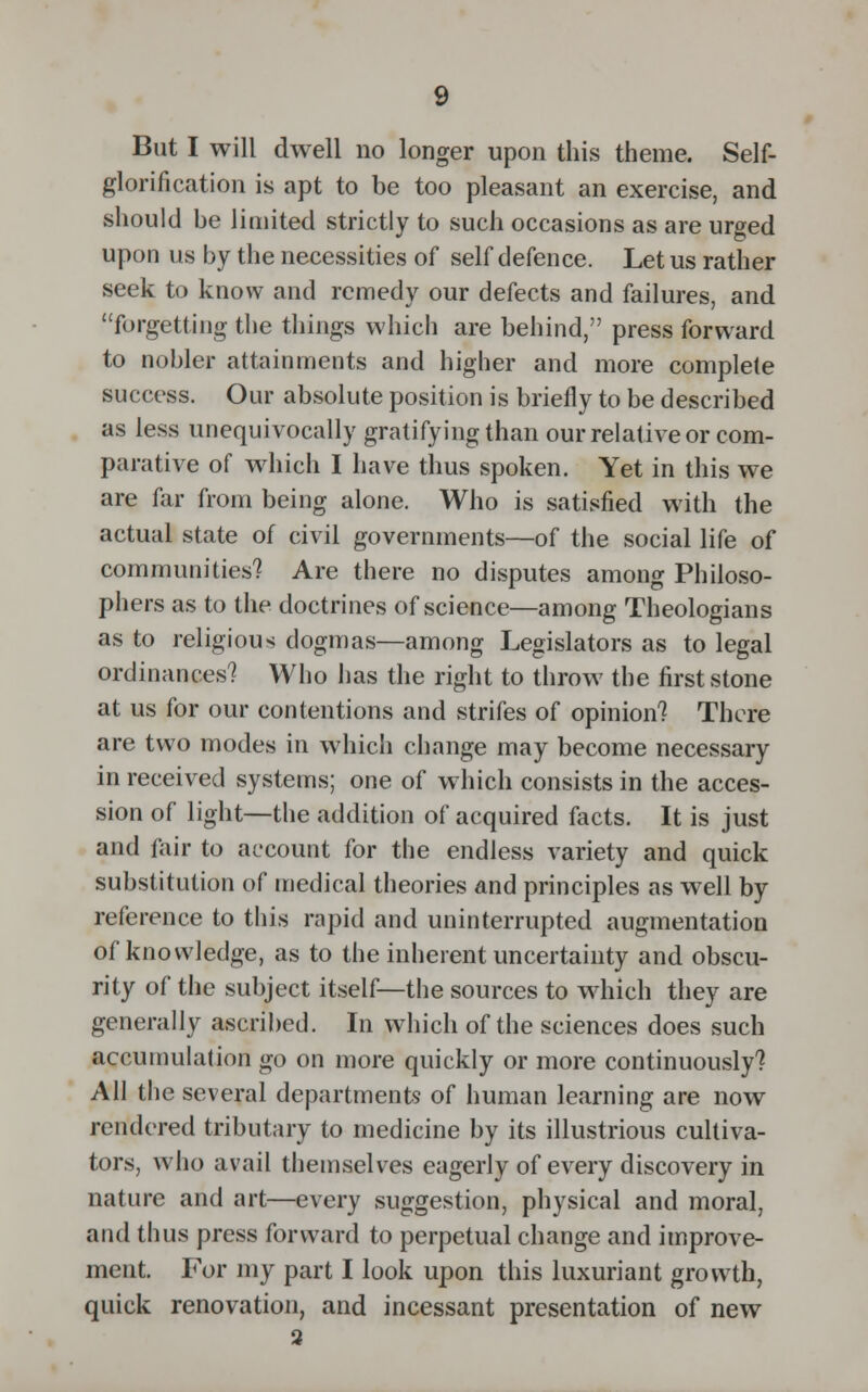 But I will dwell no longer upon this theme. Self- glorification is apt to be too pleasant an exercise, and should be limited strictly to such occasions as are urged upon us by the necessities of self defence. Let us rather seek to know and remedy our defects and failures, and forgetting the things which are behind, press forward to nobler attainments and higher and more complete success. Our absolute position is briefly to be described as less unequivocally gratifying than our relative or com- parative of which I have thus spoken. Yet in this we are far from being alone. Who is satisfied with the actual state of civil governments—of the social life of communities? Are there no disputes among Philoso- phers as to the doctrines of science—among Theologians as to religious dogmas—among Legislators as to legal ordinances? Who has the right to throw the first stone at us for our contentions and strifes of opinion? There are two modes in which change may become necessary in received systems; one of which consists in the acces- sion of light—the addition of acquired facts. It is just and fair to account for the endless variety and quick substitution of medical theories and principles as well by reference to this rapid and uninterrupted augmentation of knowledge, as to the inherent uncertainty and obscu- rity of the subject itself—the sources to which they are generally ascribed. In which of the sciences does such accumulation go on more quickly or more continuously? All the several departments of human learning are now rendered tributary to medicine by its illustrious cultiva- tors, who avail themselves eagerly of every discovery in nature and art—every suggestion, physical and moral, and thus press forward to perpetual change and improve- ment. For my part I look upon this luxuriant growth, quick renovation, and incessant presentation of new 3