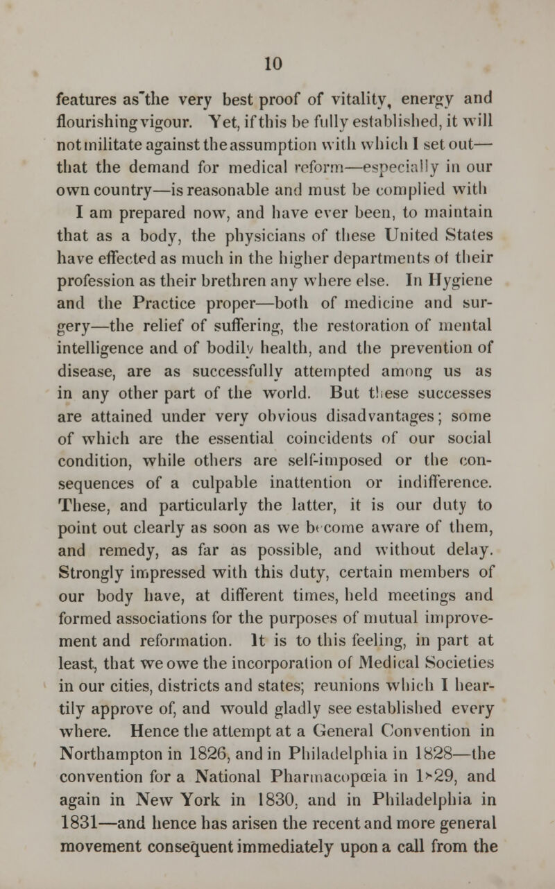 features as'the very best proof of vitality, energy and flourishing vigour. Yet, if this be fully established, it will notmilitate against the assumption with which I set out— that the demand for medical reform—especially in our own country—is reasonable and must be complied with I am prepared now, and have ever been, to maintain that as a body, the physicians of these United States have effected as much in the higher departments ot their profession as their brethren any where else. In Hygiene and the Practice proper—both of medicine and sur- gery—the relief of suffering, the restoration of mental intelligence and of bodily health, and the prevention of disease, are as successfully attempted among us as in any other part of the world. But these successes are attained under very obvious disadvantages; some of which are the essential coincidents of our social condition, while others are self-imposed or the con- sequences of a culpable inattention or indifference. These, and particularly the latter, it is our duty to point out clearly as soon as we bt come aware of them, and remedy, as far as possible, and without delay. Strongly impressed with this duty, certain members of our body have, at different times, held meetings and formed associations for the purposes of mutual improve- ment and reformation. It is to this feeling, in part at least, that we owe the incorporation of Medical Societies in our cities, districts and states; reunions which I hear- tily approve of, and would gladly see established every where. Hence the attempt at a General Convention in Northampton in 1826, and in Philadelphia in 1828—the convention for a National Pharmacopoeia in l>-29, and again in New York in 1830, and in Philadelphia in 1831—and hence has arisen the recent and more general movement consequent immediately upon a call from the