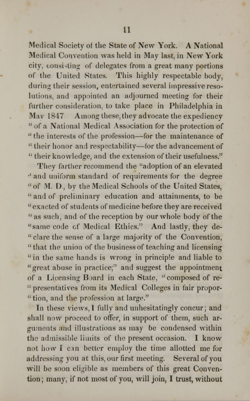Medical Society of the State of New York. A National Medical Convention was held in May last, in New York city, consisting; of delegates from a great many portions of the United States. This highly respectable body, during their session, entertained several impressive reso- lutions, and appointed an adjourned meeting for their further consideration, to take place in Philadelphia in Mav 1847 Among these, they advocate the expediency  of a National Medical Association for the protection of  the interests of the profession—for the maintenance of  their honor and respectability—for the advancement of  their knowledge, and the extension of their usefulness. They farther recommend the adoption of an elevated •'and uniform standard of requirements for the degree  of M. D, by the Medical Schools of the United States,  and of preliminary education and attainments, to be exacted of students of medicine before they are received as such, and of the reception by our whole body of the same code cf Medical Ethics. And lastly, they de- clare the sense of a large majority of the Convention, that the union of the business of teaching and licensing  in the same hands is wrong in principle and liable to great abuse in practice; and suggest the appointment of a Licensing Board in each State, composed of re- presentatives from its Medical Colleges in fair propor-  tion, and the profession at large. In these views,I fully and unhesitatingly concur; and shall now proceed to offer, in support of them, such ar- guments and illustrations as may be condensed within the admissible limits of the present occasion. I know not how I can better employ the time allotted me for addressing you at this, our first meeting. Several of you will be soon eligible as members of this great Conven- tion ; many, if not most of you, will join, I trust, without