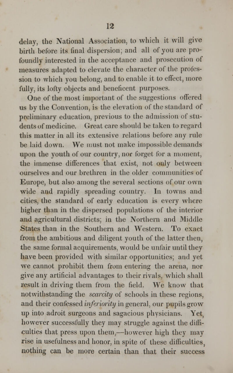 delay, the National Association, to which it will give birth before its final dispersion; and all of you are pro- foundly interested in the acceptance and prosecution of measures adapted to elevate the character of the profes- sion to which you belong, and to enable it to effect, more fully, its lofty objects and beneficent purposes. One of the most important of the suggestions offered us by the Convention, is the elevation of the standard of preliminary education, previous to the admission of stu- dents of medicine. Great care should be taken to regard this matter in all its extensive relations before any rule be laid down. We must not make impossible demands upon the youth of our country, nor forget for a moment, the immense differences that exist, not only between ourselves and our brethren in the older communities of Europe, but also among the several sections of our own wide and rapidly spreading country. In towns and cities, the standard of early education is every where higher than in the dispersed populations of the interior and agricultural districts; in the Northern and Middle States than in the Southern and Western. To exact from the ambitious and diligent youth of the latter then, the same formal acquirements, would be unfair until they have been provided with similar opportunities; and yet we cannot prohibit them from entering the arena, nor give any artificial advantages to their rivals, which shall result in driving them from the field. We know that notwithstanding the scarcity of schools in these regions, and their confessed inferiority in general, our pupils grow up into adroit surgeons and sagacious physicians. Yet, however successfully they may struggle against the diffi- culties that press upon them,—however high they may rise in usefulness and honor, in spite of these difficulties, nothing can be more certain than that their success