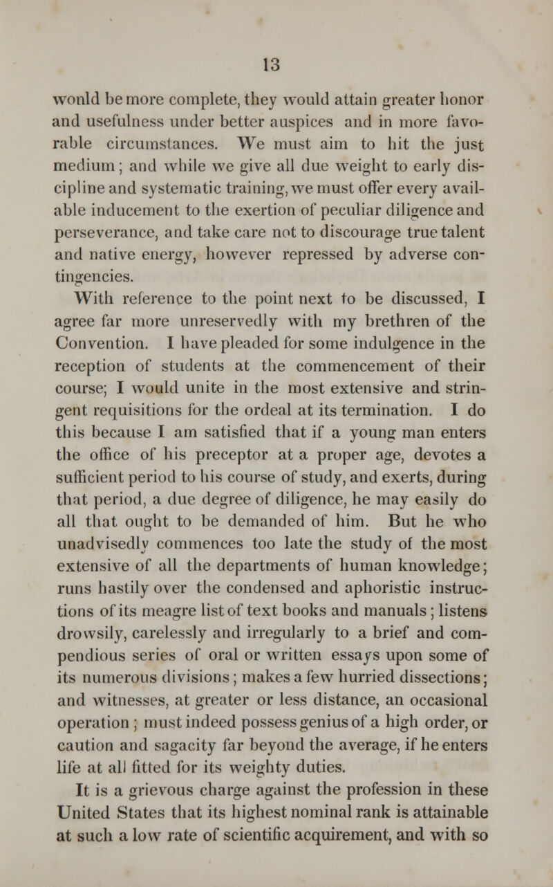 wonld be more complete, they would attain greater honor and usefulness under better auspices and in more favo- rable circumstances. We must aim to hit the just medium; and while we give all due weight to early dis- cipline and systematic training, we must offer every avail- able inducement to the exertion of peculiar diligence and perseverance, and take care not to discourage true talent and native energy, however repressed by adverse con- tingencies. With reference to the point next to be discussed, I agree far more unreservedly with my brethren of the Convention. I have pleaded for some indulgence in the reception of students at the commencement of their course; I would unite in the most extensive and strin- gent requisitions for the ordeal at its termination. I do this because I am satisfied that if a young man enters the office of his preceptor at a proper age, devotes a sufficient period to his course of study, and exerts, during that period, a due degree of diligence, he may easily do all that ought to be demanded of him. But he who unadvisedly commences too late the study of the most extensive of all the departments of human knowledge; runs hastily over the condensed and aphoristic instruc- tions of its meagre list of text books and manuals ; listens drowsily, carelessly and irregularly to a brief and com- pendious series of oral or written essays upon some of its numerous divisions; makes a few hurried dissections; and witnesses, at greater or less distance, an occasional operation ; must indeed possess genius of a high order, or caution and sagacity far beyond the average, if he enters life at all fitted for its weighty duties. It is a grievous charge against the profession in these United States that its highest nominal rank is attainable at such a low rate of scientific acquirement, and with so