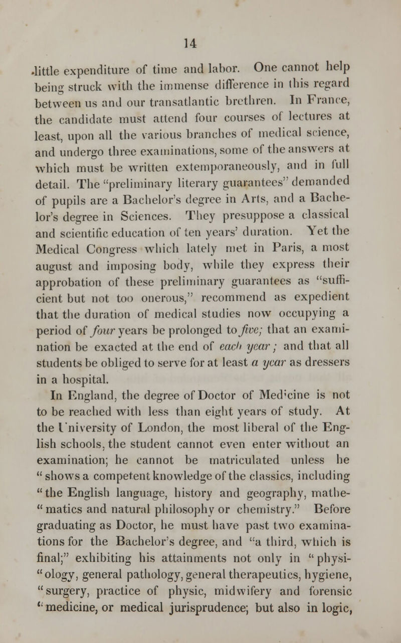 .little expenditure of time and labor. One cannot help being struck with the immense difference in this regard between us and our transatlantic brethren. In France, the candidate must attend four courses of lectures at least, upon all the various branches of medical science, and undergo three examinations, some of the answers at which must be written extemporaneously, and in full detail. The preliminary literary guarantees demanded of pupils are a Bachelor's degree in Arts, and a Bache- lor's degree in Sciences. They presuppose a classical and scientific education of ten years' duration. Yet the Medical Congress which lately met in Paris, a most august and imposing body, while they express their approbation of these preliminary guarantees as suffi- cient but not too onerous, recommend as expedient that the duration of medical studies now occupying a period of four years be prolonged to five; that an exami- nation be exacted at the end of each year; and that all students be obliged to serve for at least a year as dressers in a hospital. In England, the degree of Doctor of Med'cine is not to be reached with less than eight years of study. At the I'niversity of London, the most liberal of the Eng- lish schools, the student cannot even enter without an examination; he cannot be matriculated unless he shows a competent knowledge of the classics, including the English language, history and geography, mathe-  matics and natural philosophy or chemistry. Before graduating as Doctor, he must have past two examina- tions for the Bachelor's degree, and a third, which is final; exhibiting his attainments not only in  physi- ology, general pathology, general therapeutics, hygiene, surgery, practice of physic, midwifery and forensic l- medicine, or medical jurisprudence; but also in logic,