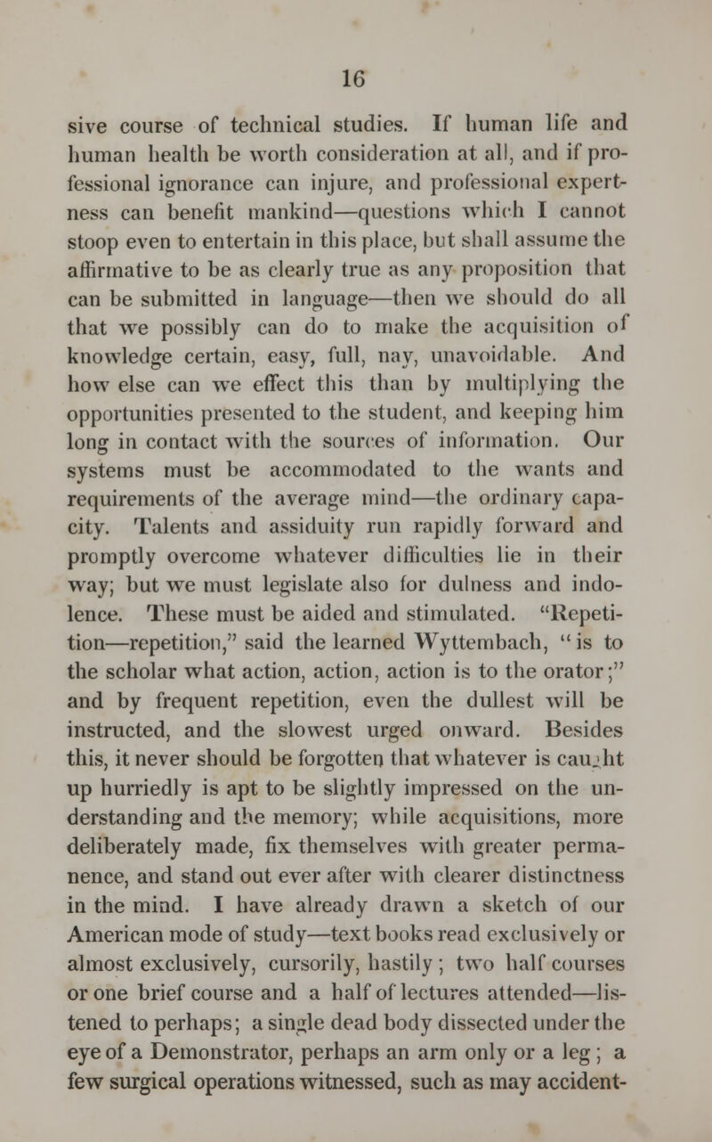 sive course of technical studies. If human life and human health be worth consideration at all, and if pro- fessional ignorance can injure, and professional expert- ness can benefit mankind—questions which I cannot stoop even to entertain in this place, but shall assume the affirmative to be as clearly true as any proposition that can be submitted in language—then we should do all that we possibly can do to make the acquisition of knowledge certain, easy, full, nay, unavoidable. And how else can we effect this than by multiplying the opportunities presented to the student, and keeping him long in contact with the sources of information. Our systems must be accommodated to the wants and requirements of the average mind—the ordinary capa- city. Talents and assiduity run rapidly forward and promptly overcome whatever difficulties lie in their way; but we must legislate also for dulness and indo- lence. These must be aided and stimulated. Repeti- tion—repetition, said the learned Wyttembach,  is to the scholar what action, action, action is to the orator;'7 and by frequent repetition, even the dullest will be instructed, and the slowest urged onward. Besides this, it never should be forgotten that whatever is caujht up hurriedly is apt to be slightly impressed on the un- derstanding and the memory; while acquisitions, more deliberately made, fix themselves with greater perma- nence, and stand out ever after with clearer distinctness in the mind. I have already drawn a sketch of our American mode of study—text books read exclusively or almost exclusively, cursorily, hastily ; two half courses or one brief course and a half of lectures attended—lis- tened to perhaps; a single dead body dissected under the eye of a Demonstrator, perhaps an arm only or a leg; a few surgical operations witnessed, such as may accident-