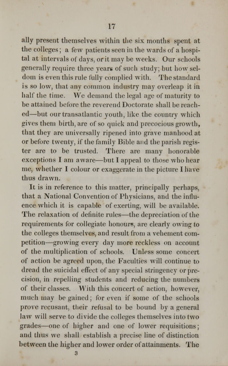 ally present themselves within the six months spent at the colleges; a few patients seen in the wards of a hospi- tal at intervals of days, or it may be weeks. Our schools generally require three years of such study; but how sel- dom is even this rule fully complied with. The standard is so low, that any common industry may overleap it in half the time. We demand the legal age of maturity to be attained before the reverend Doctorate shall be reach- ed—but our transatlantic youth, like the country which gives them birth, are of so quick and precocious growth, that they are universally ripened into grave manhood at or before twenty, if the family Bible and the parish regis- ter are to be trusted. There are many honorable exceptions I am aware—but I appeal to those who hear me, whether I colour or exaggerate in the picture I have thus drawn. It is in reference to this matter, principally perhaps, that a National Convention of Physicians, and the influ- ence which it is capable of exerting, will be available. The relaxation of definite rules—the depreciation of the requirements for collegiate honours, are clearly owing to the colleges themselves, and result from a vehement com- petition—growing every day more reckless on account of the multiplication of schools. Unless some concert of action be agreed upon, the Faculties will continue to dread the suicidal effect of any special stringency or pre- cision, in repelling students and reducing the numbers of their classes. With this concert of action, however, much may be gained; for even if some of the schools prove recusant, their refusal to be bound by a general law will serve to divide the colleges themselves into two grades—one of higher and one of lower requisitions; and thus we shall establish a precise line of distinction between the higher and lower order of attainments. The
