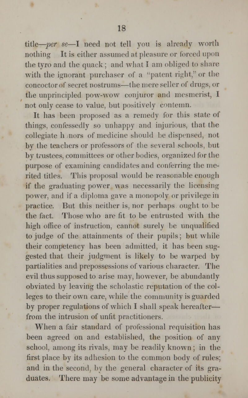 title—per se—I need not tell you is already worth nothing It is either assumed at pleasure or forced upon the tyro and the quack ; and what I am obliged to share with the ignorant purchaser of a patent right, or the concoctorof secret nostrums—the mere seller of drugs, or the unprincipled pow-wow conjuror and mesmerist, I not only cease to value, hut positively contemn. It has been proposed as a remedy for this state of things, confessedly so unhappy and injurious, that the collegiate h -nors of medicine should be dispensed, not by the teachers or professors of the several schools, but by trustees, committees or other bodies, organized for the purpose of examining candidates and conferring 1 lie me- rited titles. This proposal would he reasonable enough if the graduating power was necessarily the licensing power, and if a diploma gave a monopoly or privilege in practice. But this neither is, nor perhaps ought to be the fact. Those who are fit to be entrusted with the high office of instruction, cannot surely he unqualified to judge of the attainments of their pupils; but while their competency has been admitted, it has been sug- gested that their judgment is likely to be warped by partialities and preposses:->ions of various character. The evil thus supposed to arise may, howrever, be abundantly obviated by leaving the scholastic reputation of the col- leges to their own care, while the community is guarded by proper regulations of which I shall speak hereafter— from the intrusion of unfit practitioners. When a fair standard of professional requisition has been agreed on and established, the position of any school, among its rivals, may be readily known ; in the first place by its adhesion to the common body of rules; and in the second, by the general character of its gra- duates. There may be some advantage in the publicity